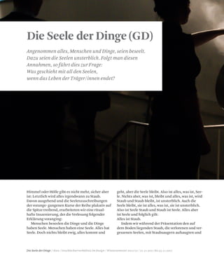 Die Seele der Dinge / Kurs / Geschlechterverhältnis im Design / Wintersemester 2011/12 / 21.11.2011 bis 25.11.2011
Die Seele der Dinge (GD)
Angenommen alles, Menschen und Dinge, seien beseelt.
Dazu seien die Seelen unsterblich. Folgt man diesen
Annahmen, so führt dies zur Frage:
Was geschieht mit all den Seelen,
wenn das Leben der Träger/innen endet?
Himmel oder Hölle gibt es nicht mehr, sicher aber
ist: Letztlich wird alles irgendwann zu Staub.
Davon ausgehend und die Seelenzuschreibungen
der vorange- gangenen Kurse der Reihe plakativ auf
die Spitze treibend, erarbeiteten wir eine ritual-
hafte Inszenierung, der die Verlesung folgender
Erklärung voranging:
Menschen beseelen die Dinge und die Dinge
haben Seele. Menschen haben eine Seele. Alles hat
Seele. Doch nichts bleibt ewig, alles kommt und
geht, aber die Seele bleibt. Also ist alles, was ist, See-
le. Nichts aber, was ist, bleibt und alles, was ist, wird
Staub und Staub bleibt, ist unsterblich. Auch die
Seele bleibt, sie ist alles, was ist, sie ist unsterblich.
Also ist Seele Staub und Staub ist Seele. Alles aber
ist Seele und folglich gilt:
Alles ist Staub.
Indem wir während der Präsentation den auf
dem Boden liegenden Staub, die verlorenen und ver-
gessenen Seelen, mit Staubsaugern aufsaugten und
 