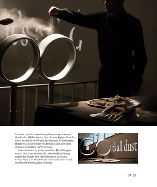 5352
in einer rituellen Handlung diesen aufgelesenen
Staub, also all die Seelen, durch hohe Dyson-Ventila-
toren zurück in die Weite des Raumes beförderten,
riefen wir sie so wieder ins Bewusstsein der Men-
schen, animierten im Wortsinne.
Assoziationen zu sakramentalen Handlungen
waren durchaus erwünscht, ebenso die Störung
durch den Staub. Die Projektion von der Seite
beleuchtete den Staub in interessanter Weise und
machte die Flüchtigkeit sichtbar.
 