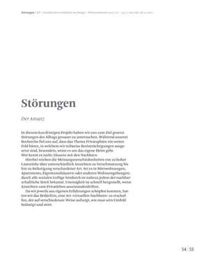 5554
Störungen / KP / Geschlechterverhältnis im Design / Wintersemester 2011/12 / 14.11.2011 bis 18.11.2011
Störungen
Der Ansatz
In diesem kurzfristigen Projekt haben wir uns zum Ziel gesetzt
Störungen des Alltags genauer zu untersuchen. Während unserer
Recherche fiel uns auf, dass das Thema Privatsphäre ein weites
Feld bietet, in welchem wir teilweise Beeinträchtigungen ausge-
setzt sind, besonders, wenn es um das eigene Heim geht.
Wer kennt es nicht: Dissens mit den Nachbarn.
Hierbei reichen die Meinungsverschiedenheiten von zu hoher
Lautstärke über unterschiedlich Ansichten zu Verschmutzung bis
hin zu Belästigung verschiedener Art. Sei es in Mietwohnungen,
Apartments, Eigentumshäusern oder anderen Wohnumgebungen:
durch alle sozialen Gefüge hindurch ist nahezu jedem der nachbar-
schaftliche Streit bekannt. Uneinigkeit ist schnell hergestellt, wenn
Ansichten zum Privatleben auseinanderdriften.
Da wir jeweils aus eigenen Erfahrungen schöpfen konnten, hat-
ten wir das Bedürfnis, eine Art »virtuellen Nachbarn« zu erschaf-
fen, der auf verschiedenste Weise aufzeigt, wie man sein Umfeld
belästigt und stört.
 