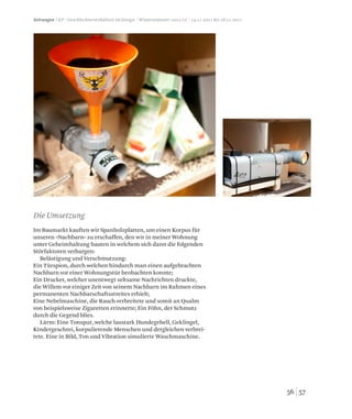 5756
Im Baumarkt kauften wir Spanholzplatten, um einen Korpus für
unseren »Nachbarn« zu erschaffen, den wir in meiner Wohnung
unter Geheimhaltung bauten in welchem sich dann die folgenden
Störfaktoren verbargen:
Belästigung und Verschmutzung:
Ein Türspion, durch welchen hindurch man einen aufgebrachten
Nachbarn vor einer Wohnungstür beobachten konnte;
Ein Drucker, welcher unentwegt seltsame Nachrichten druckte,
die Willem vor einiger Zeit von seinem Nachbarn im Rahmen eines
permanenten Nachbarschaftsstreites erhielt;
Eine Nebelmaschine, die Rauch verbreitete und somit an Qualm
von beispielsweise Zigaretten erinnerte; Ein Föhn, der Schmutz
durch die Gegend blies.
Lärm: Eine Tonspur, welche laustark Hundegebell, Geklingel,
Kindergeschrei, korpulierende Menschen und dergleichen verbrei-
tete. Eine in Bild, Ton und Vibration simulierte Waschmaschine.
Die Umsetzung
Störungen / KP / Geschlechterverhältnis im Design / Wintersemester 2011/12 / 14.11.2011 bis 18.11.2011
 