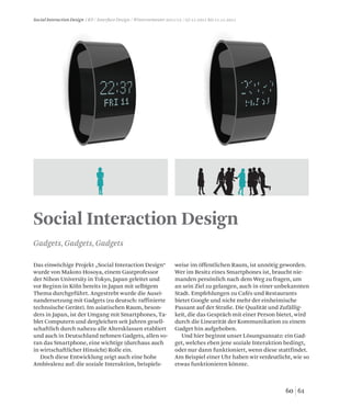 6160
Social Interaction Design / KP / Interface Design / Wintersemester 2011/12 / 07.11.2011 bis 11.11.2011
Social Interaction Design
Das einwöchige Projekt „Social Interaction Design“
wurde von Makoto Hosoya, einem Gastprofessor
der Nihon University in Tokyo, Japan geleitet und
vor Beginn in Köln bereits in Japan mit selbigem
Thema durchgeführt. Angestrebt wurde die Ausei-
nandersetzung mit Gadgets (zu deutsch: raffinierte
technsische Geräte). Im asiatischen Raum, beson-
ders in Japan, ist der Umgang mit Smartphones, Ta-
blet Computern und dergleichen seit Jahren gesell-
schaftlich durch nahezu alle Altersklassen etabliert
und auch in Deutschland nehmen Gadgets, allen vo-
ran das Smartphone, eine wichtige (durchaus auch
in wirtschaftlicher Hinsicht) Rolle ein.
Doch diese Entwicklung zeigt auch eine hohe
Ambivalenz auf: die soziale Interaktion, beispiels-
weise im öffentlichen Raum, ist unnötig geworden.
Wer im Besitz eines Smartphones ist, braucht nie-
manden persönlich nach dem Weg zu fragen, um
an sein Ziel zu gelangen, auch in einer unbekannten
Stadt. Empfehlungen zu Cafés und Restaurants
bietet Google und nicht mehr der einheimische
Passant auf der Straße. Die Qualität und Zufällig-
keit, die das Gespräch mit einer Person bietet, wird
durch die Linearität der Kommunikation zu einem
Gadget hin aufgehoben.
Und hier beginnt unser Lösungsansatz: ein Gad-
get, welches eben jene soziale Interaktion bedingt,
oder nur dann funktioniert, wenn diese stattfindet.
Am Beispiel einer Uhr haben wir verdeutlicht, wie so
etwas funktionieren könnte.
Gadgets, Gadgets, Gadgets
 