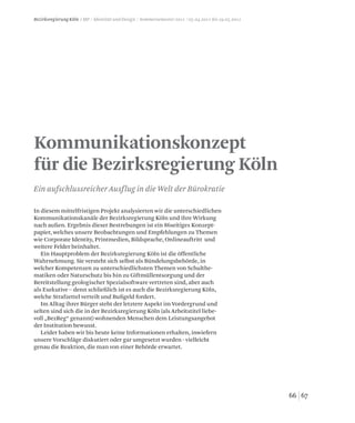 6766
Bezirksregierung Köln / MP / Identität und Design / Sommersemester 2011 / 05.04.2011 bis 19.05.2011
Kommunikationskonzept
für die Bezirksregierung Köln
Ein aufschlussreicher Ausflug in die Welt der Bürokratie
In diesem mittelfristigen Projekt analysierten wir die unterschiedlichen
Kommunikationskanäle der Bezirksregierung Köln und ihre Wirkung
nach außen. Ergebnis dieser Bestrebungen ist ein 86seitiges Konzept-
papier, welches unsere Beobachtungen und Empfehlungen zu Themen
wie Corporate Identity, Printmedien, Bildsprache, Onlineauftritt und
weitere Felder beinhaltet.
Ein Hauptproblem der Bezirksregierung Köln ist die öffentliche
Wahrnehmung. Sie versteht sich selbst als Bündelungsbehörde, in
welcher Kompetenzen zu unterschiedlichsten Themen von Schulthe-
matiken oder Naturschutz bis hin zu Giftmüllentsorgung und der
Bereitstellung geologischer Spezialsoftware vertreten sind, aber auch
als Exekutive – denn schließlich ist es auch die Bezirksregierung Köln,
welche Strafzettel verteilt und Bußgeld fordert.
Im Alltag ihrer Bürger steht der letztere Aspekt im Vordergrund und
selten sind sich die in der Bezirksregierung Köln (als Arbeitstitel liebe-
voll „BezReg“ genannt) wohnenden Menschen dem Leistungsangebot
der Institution bewusst.
Leider haben wir bis heute keine Informationen erhalten, inwiefern
unsere Vorschläge diskutiert oder gar umgesetzt wurden - vielleicht
genau die Reaktion, die man von einer Behörde erwartet.
 