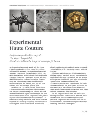7574
Experimental
Haute Couture
Darf man eigentlich Pelz tragen?
Wie wird er hergestellt?
Eine deutsch-dänische Kooperation sorgte für Furore
Experimental Haute Couture / KP / Produktionstechnologie / Wintersemester 2010/11 / 22.11.2010 bis 26.11.2010
In diesem Wochenprojekt wurde mit der Firma
Copenhagen Fur kooperiert, einem der größten
Pelzhersteller weltweit. Unter der Leitung von Grit
Seymour, Professorin für Modedesign an der Uni-
versität der Künste Berlin wurden unterschiedliche
Konzepte erarbeitet. Das Projekt begann mit einer
hochinteressanten Diskussion über die Verwen-
dung von Pelz und den daraus resultierenden
ethischen Fragen, vor die sich jeder, der mit Pelz
arbeitet, oder der ihn trägt, gestellt sieht.
Darf man ein Tier töten, um sich damit einzu-
kleiden oder sollten wir dieses atavistische Den-
ken ablegen? Sind Tiere Objekte, können wir nach
Belieben über sie verfügen? Ist das Tragen von Pelz
moralisch verwerflich, das Tragen von Leder jedoch
legitim? Interessanterweise wird beim Thema Le-
der kaum so heftig debattiert, doch wo die bizarren
Gegensätze »flauschig, kuschelig« und »bedrohlich,
todbringend« aufeinandertreffen, bezieht man
schnell Position. Es scheint folglich eine irrationale
Unterscheidung in der Verteilung unseres Mitleids
zu geben.
Pelz ist auch wiederum bei richtiger Pflege ein
sehr beständiges Material, welches über ein Leben
lang halten kann: eine Eigenschaft, die nur wenige
neuartige Textilien bieten. Auch seine isolierenden
Eigenschaften sind fast unübertroffen.
Es fällt auf, dass trotz aller Kontroversen um dieses
Thema noch immer fast jedes große Modelabel auf
echten Pelz setzt, sodass sich dieses Material in
vielen Winterkollektionen wiederfinden lässt, sei es
als Stola, Innenfutter oder ähnliches.
Zeil des Projektes war es, sich mit Pelz in Ver-
bindung zu (Wohn-) Accessiores zu befassen, doch
einen Großteil der finalen Präsentation bean-
spruchten Fragen und Diskussionen rund um das
Themenfeld Pelz, seine Herstellung und Weiterver-
arbeitung, seine Fans und Gegner.
 
