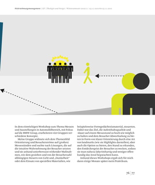 oben auf den Stand. So kann
n noch interessieren könnte,
7776
Wahrnehmungsmanagement / KP / Ökologie und Design / Wintersemester 2010/11 / 03.11.2010 bis 05.11.2010
In dem einwöchigen Workshop zum Thema Messen
und Ausstellungen in Automobilbereich, mit Fokus
auf die BMW Group, erarbeiteten vier Gruppen ver-
schiedene Konzepte.
Meine Gruppe widmete sich dem Themenfeld
Orientierung und Besucherströme auf (großen)
Messeständen und suchte nach Lösungen, die auf
die intuitive Wahrnehmung der Besucher setzten
und sie anhand unterbewusst wirkender Maßnah-
men, wie dem gezielten und von der Besucherzahl
abhängigen Steuern von Licht und „Dunkelheit“
oder dem Einsatz von speziellen Materialien, wie
beispielsweise Formgedächtnismaterial, steuerten.
Dabei war das Ziel, die Aufenthaltsqualität und
-dauer auf einem Messestand so hoch wie möglich
zu halten und dem Besucher Abwechselung zu bie-
ten in Form von klarer Orientierung durch eine Art
von landmarks (wie sie Highlights darstellen), aber
auch die Option zu bieten, den Stand zu erkunden,
den Entdeckergeist der Besucher zu wecken, sodass
sie man nahezu labyrinthartig und weniger offen-
kundig das Areal begutachten kann.
Anhand dieses Workshops ergab sich für mich
dann einige Monate später mein Praktikum.
 