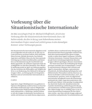 Vorlesung über die
Situationistische Internationale
Im Mai 2010 fragte Prof. Dr. Michael Erlhoff mich, ob ich eine
Vorlesung über die Situationistische Internationale (kurz: SI)
halten würde, da dies in Bezug zum Nebenthema meines
Intermediate Project stand und zeitlich genau in den damaligen
Kontext seiner Vorlesungen passte.
CoBrA
Die Situationistische Internationale (abgekürzt wird
sie im Folgenden mit SI) wurde am 28. Juli 1957 in
Cosio d‘Arroscia von Pinot Gallizio, Piero Simondo,
Elena Verrone, Michéle Bernstein, Guy Debord,
Asger Jorn und Walter Olmo als eine internationale
Vereinigung von linken Intellektuellen und Künst-
lern zur Revolutionierung der Gesellschaft und
Kultur gegründet. Sie umfasste insgesamt mehr als
70 Mitglieder zur Zeit ihres Bestehens. Ihre offiziel-
le Auflösung wurde im April 1972 bekannt gegeben.
Für das Verstehen der Philosophie und Tätigkeit der
SI ist es von Bedeutung, ihre Herkunft in Bezug zur
Gruppe CoBrA , zur Bewegung für ein Imaginäres
Bauhaus und zur Lettristischen Internationale zu
erläutern.
Asger Jorn, (Asger Oluf Jörgensen) 1914 geboren in
Vejrum in Westjütland, studierte Kunst in Paris bei
dem Maler Ferdinand Léger und war Mitglied der
kommunistischen Widerstandsbewegung in Däne-
mark während des 2. Weltkriegs. Danach schloss
er sich der Gruppe revolutionärer Surrealisten an,
welche sich bewusst von Andrè Breton abgrenzten,
nachdem dieser zunehmend seine Abneigung der
Kommunistischen Partei gegenüber verlauten lies.
Nach dem Auseinanderbrechen dieser Gruppe,
wurde er neben Karel Appel, Guillaume Corneille,
Christian Dotremont, Constant Nieuwenhuis und
Joseph Noiret Gründungsmitglied der Künstler-
gruppe CoBrA (Copenhagen, Brüssel, Amsterdam).
Der Name kam durch die Verbindung der Haupt-
personen zustande: Jorn in Kopenhagen, Corneil-
le und Dortemont in Brüssel und Constant und
Appel in Amsterdam. Heftiger, expressionister
Pinselstrich, die Behandlung mythologischer und
folkloristischer Thematiken und das Interesse an
Kunst von Kindern und Geisteskranken, auch „Aus-
senseiterkunst“ genannt, sowie ein allgemeiner
marxistischer Standpunkt waren die Erkennungs-
merkmale der CoBrA. Asger Jorn praktizierte eine
gewollt naive Malerei. Seine geistige Grundposition
war durch die Studien der skandinavischen Ro-
mantiker Swedenborg und Kierkegaard in Bezug
auf Anarchismus und Marxismus gekennzeichnet.
Die CoBrA-Gruppe war so vielfältig, dass es nie zu
einem theoretischen Fundament für ihre Aktivi-
täten reichte. 1951 löste sich die Gruppe aufgrund
persönlicher und politischer Verschiedenheiten auf.
 
