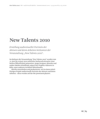 8988
New Talents 2010
Erstellung audiovisueller Portraits der
Akteure und deren Arbeiten im Kontext der
Veranstaltung „New Talents 2010“.
New Talents 2010 / MP / Audiovisuelle Medien / Sommersemester 2010 / 15.04.2010 bis 21.05.2010w
Im Rahmen der Veranstaltung “New Talents 2010” wurden vom
12. Juni bis 20 Juni 2010 zahlreiche Nachwuchs-Kreative einer
breiten Öffentlichkeit präsentiert. Junge Designer, Künstler und
andere Medien Schaffende zeigten ihre Projekte vielerorts in
Köln, unter anderem im Kölner Rheinhaufen.
Hierfür entwickelten und produzierten wir in einem mittel-
fristigen Projekt audiovisuelle Portraits der Akteure und deren
Arbeiten – diese wurden auf der Site prominent plaziert.
 