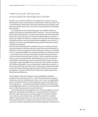 9190
Wissenschaftliches Arbeiten / WS / Geschlechterverhältnis im Design / Sommersemester 2010 / 14.04.2010 bis 12.07.2010
Im Jahre 1977 verfasse Umberto Eco, geboren am 5. Januar 1932 in
Alessandria, Italien und bekannt als Semiotiker, Professor an der Uni-
versität Bologna, Kolumnist, Philosoph, Medienwissenschaftler und
Romanautor, das Buch „Wie man eine wissenschaftliche Abschlußar-
beit schreibt“.
Es ist gedacht als eine Hilfestellung für verzweifelte Studenten,
welche erstmalig eine Abschlussarbeit verfassen. Trotz des nunmehr
hohen Alters des Buches ist es doch sehr aktuell und wird ambivalent
betrachtet. Einerseits gilt es als nützliche Hilfestellung: amüsant zu
lesen und einfach zu verstehen. Andererseits wird die Verwendung von
Schreibmaschinen und die mediale Rückständigkeit (noch in der 13.
Auflage!) sowie der ausschließliche Bezug auf das italienische Hoch-
schulsystem kritisiert.
Schon in der Einleitung wird ersichtlich, dass Eco nicht bestrebt ist,
wissenschaftliches Arbeiten oder gar einen Wissenschaftsbegriff zu
definieren. Mit viel Sympathie für die Studenten erläutert er vielmehr,
wie man schnellstmöglich eine Abschlussarbeit hervorbringt, welche
„...den Doktorvater in einen nicht allzu traurigen Zustand versetzt.“
(S.3) Fast schon ironischer Weise erklärt er dann zusätzlich auf Seite
sechs: „Eine wissenschaftliche Abschlußarbeit ist eine maschinen-
schriftliche Ausarbeitung, deren durchschnittliche Länge zwischen
einhundert und vierhundert Seiten schwankt und in der der Student
ein Problem abhandelt, das aus demjenigen Studienfach stammt, in
dem er den Abschluß erwerben will.“ Im gesamten Hauptteil bezieht
er sich auf Themenfindung, Materialsuche und die Auswertung des
Gefundenen. Ein gutes Drittel nimmt allein die Anleitung über das
Maschinenschreiben ein.
Viele Ratgeber über das Verfassen wissenschaftlicher Arbeiten
beziehen sich noch heute auf Eco - ob hierbei der Erkenntnisgehalt
des Buches oder der weltbekannte Name „Eco“ eine vorrangige Rolle
spielt, sei dahingestellt. In einem Ratgeber wird eine wichtige These
Ecos aufgefasst: „...Der Bekanntheitsgrad ist dabei nicht unbedingt
ausschlaggebend, denn es ist nicht gesagt, dass die besten Gedanken
auch von den bekanntesten Autoren kommen.“
Genau hier liegt der Bezugspunkt eines weiteren Aspektes unseres
Referates: der Wandel innerhalb des wissenschaftlichen Arbeitens
oder des Lehrbuchsystems. Die Erstausgabe Ecos Buches im Jahre
1977 stellt ein „altes Modell“ dar, der Einfluss der Zeit ist unüber-
sehbar. Das Buch gilt aber, da es von einer anerkannten Autorität in
Wissenschaftskreisen: Umberto Eco stammt, daher nicht als irrele-
vant oder nunmehr unbedeutend. Die Entwicklung der Technik ist im
Umberto Eco und „Wie man eine
wissenschaftliche Abschlußarbeit schreibt“
 