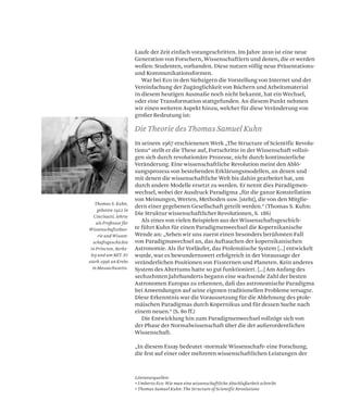 Laufe der Zeit einfach vorangeschritten. Im Jahre 2010 ist eine neue
Generation von Forschern, Wissenschaftlern und denen, die er werden
wollen: Studenten, vorhanden. Diese nutzen völlig neue Präsentations-
und Kommunikationsformen.
War bei Eco in den Siebzigern die Vorstellung von Internet und der
Vereinfachung der Zugänglichkeit von Büchern und Arbeitsmaterial
in diesem heutigen Ausmaße noch nicht bekannt, hat ein Wechsel,
oder eine Transformation stattgefunden. An diesem Punkt nehmen
wir einen weiteren Aspekt hinzu, welcher für diese Veränderung von
großer Bedeutung ist:
In seinem 1967 erschienenen Werk „The Structure of Scientific Revolu-
tions“ stellt er die These auf, Fortschritte in der Wissenschaft vollzö-
gen sich durch revolutionäre Prozesse, nicht durch kontinuierliche
Veränderung. Eine wissenschaftliche Revolution meint den Ablö-
sungsprozess von bestehenden Erklärungsmodellen, an denen und
mit denen die wissenschaftliche Welt bis dahin gearbeitet hat, um
durch andere Modelle ersetzt zu werden. Er nennt dies Paradigmen-
wechsel, wobei der Ausdruck Paradigma „für die ganze Konstellation
von Meinungen, Werten, Methoden usw. [steht], die von den Mitglie-
dern einer gegebenen Gesellschaft geteilt werden.“ (Thomas S. Kuhn:
Die Struktur wissenschaftlicher Revolutionen, S. 186)
Als eines von vielen Beispielen aus der Wissenschaftsgeschich-
te führt Kuhn für einen Paradigmenwechsel die Kopernikanische
Wende an: „Sehen wir uns zuerst einen besonders berühmten Fall
von Paradigmawechsel an, das Auftauchen der kopernikanischen
Astronomie. Als ihr Vorläufer, das Ptolemäische System [...] entwickelt
wurde, war es bewundernswert erfolgreich in der Voraussage der
veränderlichen Positionen von Fixsternen und Planeten. Kein anderes
System des Altertums hatte so gut funktioniert. [...] Am Anfang des
sechzehnten Jahrhunderts begann eine wachsende Zahl der besten
Astronomen Europas zu erkennen, daß das astronomische Paradigma
bei Anwendungen auf seine eigenen traditionellen Probleme versagte.
Diese Erkenntnis war die Voraussetzung für die Ablehnung des ptole-
mäischen Paradigmas durch Kopernikus und für dessen Suche nach
einem neuen.“ (S. 80 ff.)
Die Entwicklung hin zum Paradigmenwechsel vollzöge sich von
der Phase der Normalwissenschaft über die der außerordentlichen
Wissenschaft.
„In diesem Essay bedeutet »normale Wissenschaft« eine Forschung,
die fest auf einer oder mehreren wissenschaftlichen Leistungen der
Literaturquellen:
• Umberto Eco: Wie man eine wissenschaftliche Abschlußarbeit schreibt
• Thomas Samuel Kuhn: The Structure of Scientific Revolutions
Die Theorie des Thomas Samuel Kuhn
Thomas S. Kuhn,
geboren 1922 in
Cincinatti, lehrte
als Professor für
Wissenschaftstheo-
rie und Wissen-
schaftsgeschichte
in Princton, Berke-
ley und am MIT. Er
starb 1996 an Krebs
in Massachusetts.
 
