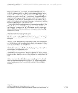 9392
Vergangenheit beruht, Leistungen, die von einer bestimmten wis-
senschaftlichen Gemeinschaft eine Zeitlang als Grundlagen für ihre
weitere Arbeit anerkannt werden. Heute werden solche Leistungen in
wissenschaftlichen Lehrbüchern, für Anfänger und für Fortgeschrit-
tene, im einzelnen geschildert, wenn auch selten in ihrer ursprüng-
lichen Form.“ (S. 25) Für die „normale Wissenschaft“ gilt also, dass
sich viele Einzeluntersuchungen und Aussagen ergänzen und stützen,
bestehende Paradigmen werden anerkannt.
Durch Anfechtungen und Anomalien tritt die Wissenschaft in eine
Phase des Streits von Autoritäten, Lagern und Schulen, bestimmende
Faktoren sind in dieser Phase der „außerordentlichen Wissenschaft“
Macht, Mehrheit und der Generationenwechsel, bis es zum Paradig-
menwechsel kommt.
Mit dieser Sicht und Begrifflichkeit stellen sich Fragen an die Design-
Disziplin:
◊ Finden wir im Design Paradigmen und wo gab es Paradigmenwech-
sel? Gewiss ist hier das Modell Bauhaus oder der Übergang der Moder-
ne in die Postmoderne ein guter Ansatz.
◊ Ist die Entwicklung von der Einzelanfertigung hin zu industriellen
Fertigung ein Paradigmenwechsel?
◊ Ist die Betrachtungsweise von Design als Bereich der Praxis und des
Handwerks hin zu Design als Forschungsgebiet ein Paradigmenwech-
sel?
◊ Eine weitreichende und bleibend spannende Frage ist die, ob und
wenn ja inwieweit der Wissenschaftsbegriff im Design Potential für
einen Paradigmenwechsel innerhalb der anderen Wissenschaften
aufweist.
Bildquellen:
http://www.italymag.co.uk/sites/mainfiles/umberto-eco1.jpg
http://filosofiadacienciaufabc.files.wordpress.com/2011/03/kuhn-110273-050-f968add7.jpg
Was hat das mit Design zu tun?
Wissenschaftliches Arbeiten / WS / Geschlechterverhältnis im Design / Sommersemester 2010 / 14.04.2010 bis 12.07.2010
 