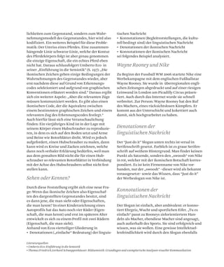 Sehen oder Kennen?
Wayne Rooney und Nike
Konnotationen der
linguistischen Nachricht
Denotationen der
linguistischen Nachricht
Literaturquellen:
• Umberto Eco: Einführung in die Semiotik
• Thomas Friedrich,Gerhard Schweppenhäuser: Bildsemiotik: Grundlagen und exemplarische Analysen visueller Kommunikation
lichkeiten zum Gegenstand, sondern zum Wahr-
nehmungsmodell des Gegenstandes, hier wird also
kodifiziert. Ein weiteres Beispiel für diese Proble-
matik: Der Umriss eines Pferdes. Eine zusammen-
hängende Linie schwarze Linie, welche der Kontur
des Pferdekörpers folgt ist aber genau genommen
die einzige Eigenschaft, die ein echtes Pferd eben
nicht hat. Daraus schlussfolgert Umberto Eco in
seiner „Einführung in die Semiotik” (S. 197): „Die
ikonischen Zeichen geben einige Bedingungen der
Wahrnehmungen des Gegenstandes wieder, aber
erst nachdem diese auf Grund von Erkennungs-
codes selektioniert und aufgrund von graphischen
Konventionen erläutert worden sind.” Daraus ergibt
sich ein weiterer Aspekt: „Aber die relevanten Züge
müssen kommuniziert werden. Es gibt also einen
ikonischen Code, der die Aquivalenz zwischen
einem bestimmten graphischen Zeichen und einem
relevanten Zug des Erkennungscodes festlegt.“
Auch hierfür lässt sich eine Veranschaulichung
finden: Ein vierjähriges Kind ist in der Lage mit
seinem Körper einen Hubschrauber zu reproduzie-
ren, in dem es sich auf den Boden setzt und Arme
und Beine wie Rotorblätter dreht. Wird es jedoch
aufgefordert, einen Hubschrauber zu malen, dann
kann wird es Kreise und Zacken zeichnen, welche
dann noch verbaler Erklärung bedürfen, weil man
aus dem gemalten Bild nicht die für einen Hub-
schrauber so relevanten Rotorblätter in Verbindung
mit der Achse des Hubschraubers selbst nicht fest-
stellen kann.
Durch diese Feststellung ergibt sich eine neue Fra-
ge: Wenn das ikonische Zeichen also Eigenschaf-
ten des dargestellten Gegenstandes besitzt, sind
es dann jene, die man sieht oder Eigenschaften,
die man kennt? In einer Kinderzeichnung eines
Autoprofils hat das Auto noch vier Räder (Eigen-
schaft, die man kennt) und erst im späteren Alter
entwickelt es sich zu einem Profil mit zwei Rädern
(Eigenschaft, die man sieht).
Anhand von Ecos vierteiliger Gliederung in
• Denotationen („einfache“ Bedeutung) der linguis-
tischen Nachricht
• Konnotationen (Begleitvorstellungen, die kultu-
rell bedingt sind) der linguistischen Nachricht
• Denotationen der ikonischen Nachricht
• Konnotationen der ikonischen Nachricht
sei folgendes Beispiel analysiert.
Zu Beginn der Fussball WM 2006 startete Nike eine
Werbekampagne mit dem englischen Fußballstar
Wayne Rooney. Sie wurde in überregionalen engli-
schen Zeitungen abgedruckt und auf einer riesigen
Leinwand in London am Picadilly Circus präsen-
tiert. Auch durch das Internet wurde sie schnell
verbreitet. Zur Person: Wayne Rooney hat den Ruf
des Machers, eines rücksichtslosen Kämpfers. Er
kommt aus der Unterschicht und kokettiert auch
damit, sich hochgearbeitet zu haben.
Der “Just do it” Slogan unten rechts ist versal in
Serifenschrift gesetzt. Farblich ist es graue Serifen-
schrift auf weißem Hintergrund. Man findet keinen
Punkt als Satzende, sondern den „swoosh“ von Nike
in rot, welcher mit der ikonischen Botschaft korres-
pondiert. Es ist kein Firmenname von Nike vor-
handen, nur der „swoosh” –dieser wird als bekannt
vorausgesetzt– sowie das Wissen, dass “Just do it”
der Werbeslogan von Nike ist.
Der Slogan ist einfach, aber ambivalent: er konno-
tiert Ehrgeiz, Wucht und sportlichen Eifer. „Tu es
einfach“ passt zu Rooneys zielorientiertem Han-
deln als Macher, ebendiese Macher sind angesagt,
auch außerhalb des Sports. Sie sind erfolgreich und
wissen, was sie wollen. Eine gewisse Intellektuel-
lenfeindlichkeit wird durch den Slogan ebenfalls
 