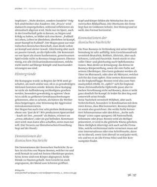 9796
Bildquelle:
www.football-wallpapers.com/wallpapers/rooney_2_1600x1200.jpg
Hintergründe
Denotationen der
ikonischen Nachricht
Konnotationen der
ikonischen Nachricht
Zeichen / WS / Identität und Design / Sommersemester 2010 / 07.04.2010 bis 14.07.2010
impliziert : „Nicht denken, sondern handeln!“ Folg-
lich sind Denker also Zauderer. Die „Praxis“ wird
dadaurch emporgehoben, während reflektieren als
altmodisch abgetan wird. Nicht nur im Sport, auch
in der Gesellschaft geht es darum, zu Siegen und
Erfolg zu haben, so bildet sich eine Kette: „Fußball
ist Leben, Leben ist überleben, überleben ist Kampf,
unser Kampf ist Fußball”. Der Slogan passt zur mar-
tialischen ikonischen Botschaft, man denkt sofort
an Kampf und aktive Gewalt. Gleichzeitig aber auch
an passive Gewalt, an die Opferrolle. Die Konnotati-
on von Sport als einem lustbetonten, gemeinsamen
Spiel würde nicht zu Rooneys Image passen. Ebenso
wenig, wie alle Zivilisationskonnotationen, welche
nicht (mehr) auf blutige Kämpfe und Auseinander-
setzungen aus sind.
Die Kampagne wurde zu Beginn der WM 2006 ge-
schaltet, als noch unklar war, ob es zu gewalttätigen
Aktionen kommen würde. Könnte diese Kampag-
ne nicht als Aufforderung an Hooligans gesehen
werden, besonders gewalttätig zu agieren? Zwar
ist es nicht zu größeren Gewaltausschreitungen
gekommen, aber es scheint, als hätten die Werber
dazu beigetragen, eine Stimmung der Aggression
mitzukommunizieren.
Der Slogan hat auch eine sehr profane Bedeutungs-
ebene von “Just do it”: Wir produzieren Sportartikel
– kauft sie! Der „swoosh” als Haken, erinnert an
„etwas abhaken”, oder als gut befinden. Kommuni-
ziert wird: man kann alles schaffen, wenn man nur
will. (Der Verweis zur liberalistischen Einstellung
liegt auf der Hand.)
Die Denotationen der ikonischen Nachricht: Zu se-
hen ist ein Foto von Wayne Rooney, welcher rot und
weiß bemalt ist und mit freiem Oberkörper posiert.
Seine Arme sind vom Körper abgespreizt, beide
Hände zu Fäusten geballt. Sein Gesicht ist stark
angespannt, der Mund zum Schreien geöffnet.
Kopf und Körper bilden die Mittelachse des sym-
metrischen Bildaufbaus. Die Oberkante der Arme
liegt fast im Goldenen Schnitt. Der Hintergrund ist
weiß, das Format horizontal.
Die Pose Rooneys in Verbindung mit seiner Körper-
bemalung ist sehr auffällig: Sein Gesichtsausdruck
vermittelt Brutalität, Rohheit, Aktivität, aber auch
Schmerz, Leid und Passivität. Somit steckt er also
voller Täter- und gleichzeitig auch Opferkonnota-
tionen. Man denkt an Kreuzigung: das Kreuz ist
Rooneys Körperstellung, sowie die rote Farbe auf
seinem Oberkörper. Dies kann gedeutet werden als
Täter im Blutrausch, oder aber als Märtyrer, welcher
sich für das Gute opfert. Eine weitere Konnotation
ist die Englandflagge: Rooney wird also zum Nati-
onalsymbol erhöht. Er „opfert” sich für England.
Diese christusähnliche Opferrolle passt aber in
Sachen Versöhnung nicht auf Rooney, denn er steht
ganz deutlich für Kampf. Er leidet für den Sieg und
unterwirft seine Feinde.
Seine Nacktheit vermittelt Wildheit, aber auch
Verletzlichkeit, besonders in Kombination mit dem
roten Kreuz, dass Blut konnotiert. Rooneys Körper
ist somit also gezeichnet. Die weiße Farbe konno-
tiert Schamanismus oder den Ritus: „Asche aufs
Haupt“ (cinis caput spargere). Ob Nationalheld,
Schamane oder Jesus: Rooney wird als Heiliger
präsentiert, er wird in die göttliche Ebene gehoben.
Diese Heiligkeit überträgt sich auch auf die Firma
Nike, welche nichteinmal mehr verweisen muss auf
eine Internetadresse oder eine Schriftmarke, denn
sie ist überall, sowie Gott überall ist und jeder weiß,
wie und wo er sie (die Firma Nike) und ihre Kon-
sumgüter findet.
 