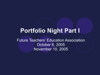 Portfolio Night Part I Future Teachers’ Education Association October 6, 2005 November 10, 2005 