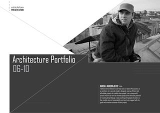 .
.
.
.
.
.
.   arch.in.the.frame
.
    PRESENTATION




     Architecture Portfolio
     06-10
                                                                                                                 ..........................
                                                                                                                 ..........................
                                                                                                                 ..........................
                                                                                                                 ..........................




                                                     .
                                                     .
                                                     .
                                                     .
                                                         NIKOLA NIKODIJEVIC >>>
                                                     .
                                                     .
                                                         I believe that architecture can help save our planet. My passion, as
                                                     .
                                                     .
                                                         an architect, is to provide modern designed, energy-efficient and
                                                     .
                                                     .
                                                         affordable projects for middle-class people. I am a resourceful
                                                     .
                                                     .
                                                         person and love to work on intimate projects that have the potential
                                                     .
                                                     .
                                                         of creating broad change. I enjoy working with people who share a
                                                     .
                                                     .
                                                         like-minded vision of sustainability, and are truly engaged with the
                        ..........................   .   goals and creative outcomes of their project.
 
