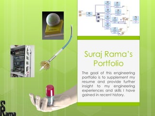 Suraj Rama’s
Portfolio
The goal of this engineering
portfolio is to supplement my
resume and provide further
insight to my engineering
experiences and skills I have
gained in recent history.
 