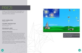PREZI
Create an informational Prezi Presentation on
any subject demonstrating functionality and
features of Prezi software.
DATE COMPLETED
COURSE | INSTRUCTOR
October 6, 2016
COMM 130: Visual Media
Bianca Rodriguez
PROGRAMS USED
Adobe Illustrator, Adobe Photoshop, Prezi
DESIGN PROCESS
Because I had no prior experience with Prezi, my first task was
to learn as much as I could about the software, how it works,
and what its capabilities are. I explored various tutorials until
I felt comfortable using the software. Next, I picked a topic. I
decided to do my presentation on Walt Disney World vacation
planning because it is a topic with which I am very familiar. I then
made several sketches to come up with a plan for how I would
organize and arrange my content.
I used Adobe Illustrator to create the graphics for Cinderella’s
castle and the waitress/food server. I used Photoshop to create
the sky background and grass images.
See full presentation at bit.ly/2gbT92B
In the following pages, you will see the
slides in more detail.
15 16
 