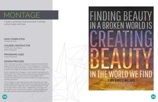 MONTAGE
Create a spiritually-themed poster montage
using images and type.
DATE COMPLETED
COURSE | INSTRUCTOR
October 20, 2016
COMM 130: Visual Media
Bianca Rodriguez
PROGRAMS USED
Adobe Photoshop
DESIGN PROCESS
After I selected my quote, I decided I wanted the text to fill the
page and to be the main focus. For the background, I decided
on a base of cracked pavement. I chose a photo of a sunset and
a photo of the night sky to blend into the pavement image..
Once I selected all my images, I constructed the background in
Photoshop. First, I darkened the image of the cracked pavement
and applied a filter to enhance the crackled effect. Next, I
masked and blended the sunset and night sky images over the
cracked pavement.
Then I added my text, adjusting the size of each line so it was
evenly justified overall. I made the first two lines and the last line
of the quote white; I filled the words “CREATING BEAUTY” with
the image of the sunset. Lastly, I copied the sunset layer and
the night sky layer, reduced their opacity, and layered them so
they fell over the white text but behind “CREATING BEAUTY.”
19 20
 