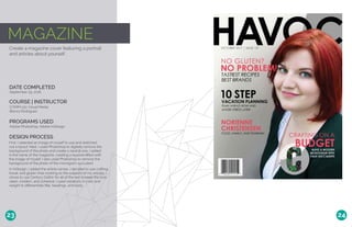 MAGAZINE
Create a magazine cover featuring a portrait
and articles about yourself.
DATE COMPLETED
COURSE | INSTRUCTOR
September 29, 2016
COMM 130: Visual Media
Bianca Rodriguez
PROGRAMS USED
Adobe Photoshop, Adobe InDesign
DESIGN PROCESS
First, I selected an image of myself to use and sketched
out a layout. Next, I used Photoshop to digitally remove the
background of the photo and create a neutral one. I added
in the name of the magazine, creating a layered effect with
the image of myself. I also used Photoshop to remove the
background of the photo of the monogram succulent.
In InDesign, I added the article names. I decided to use crafting,
travel, and gluten-free cooking as the subjects of my articles. I
chose to use Century Gothic for all of the text to keep the look
clean, modern, and cohesive. I used variations in color and
weight to differentiate title, headings, and body.
23 24
 