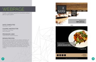 WEBPAGE
Create a webpage layout for a business using a
960-px grid system.
DATE COMPLETED
COURSE | INSTRUCTOR
November 17, 2016
COMM 130: Visual Media
Bianca Rodriguez
PROGRAMS USED
Adobe Illustrator, Adobe Photoshop
DESIGN PROCESS
First, I decided on the subject for my website. I decided to use
the same fictional restaurant I used for the Business Identity
project and coding project. Next, I sketched out some layout
sketches. After that, I opened up a 16-column grid template in
Photoshop and created my wireframe shape map. From there,
I created the full website design in Photoshop. I used fonts and
images from the past projects for this brand to keep things
cohesive.
7 8
 