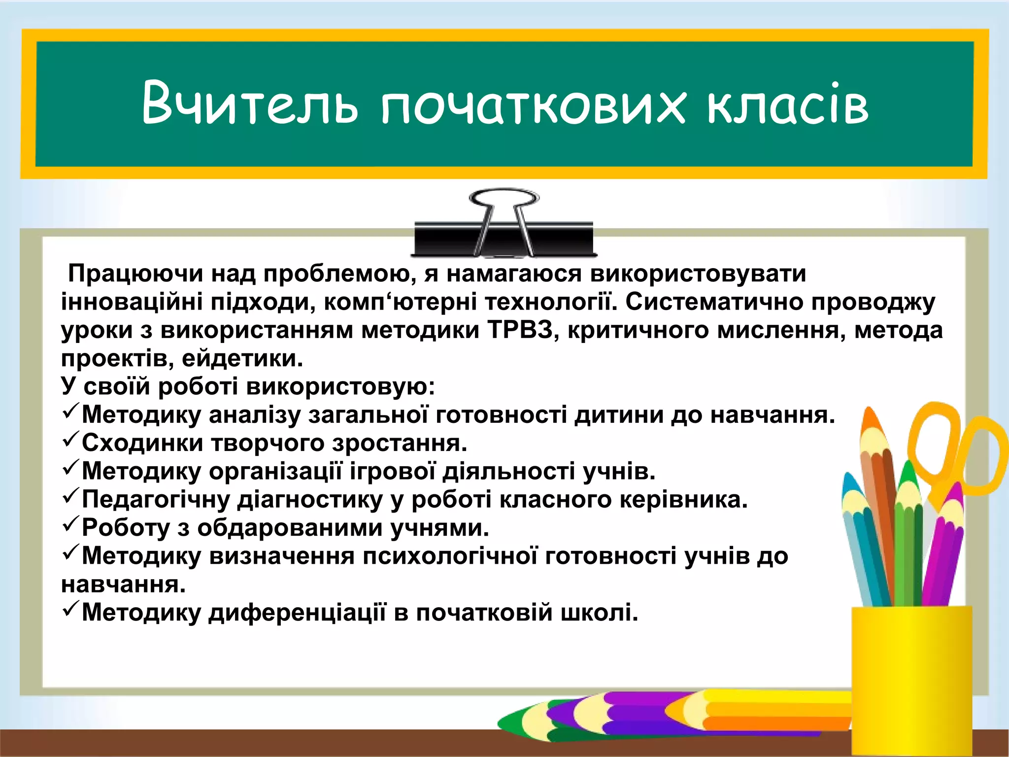 Вчитель початкових класів
Працюючи над проблемою, я намагаюся використовувати
інноваційні підходи, комп‘ютерні технології. Систематично проводжу
уроки з використанням методики ТРВЗ, критичного мислення, метода
проектів, ейдетики.
У своїй роботі використовую:
Методику аналізу загальної готовності дитини до навчання.
Сходинки творчого зростання.
Методику організації ігрової діяльності учнів.
Педагогічну діагностику у роботі класного керівника.
Роботу з обдарованими учнями.
Методику визначення психологічної готовності учнів до
навчання.
Методику диференціації в початковій школі.
 