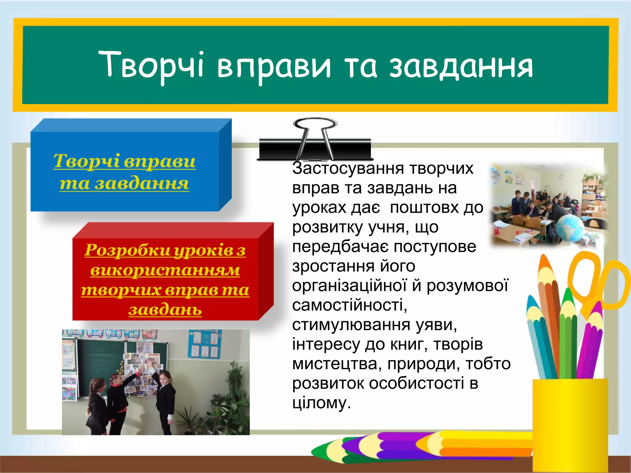 Творчі вправи та завдання
Застосування творчих
вправ та завдань на
уроках дає поштовх до
розвитку учня, що
передбачає поступове
зростання його
організаційної й розумової
самостійності,
стимулювання уяви,
інтересу до книг, творів
мистецтва, природи, тобто
розвиток особистості в
цілому.
 