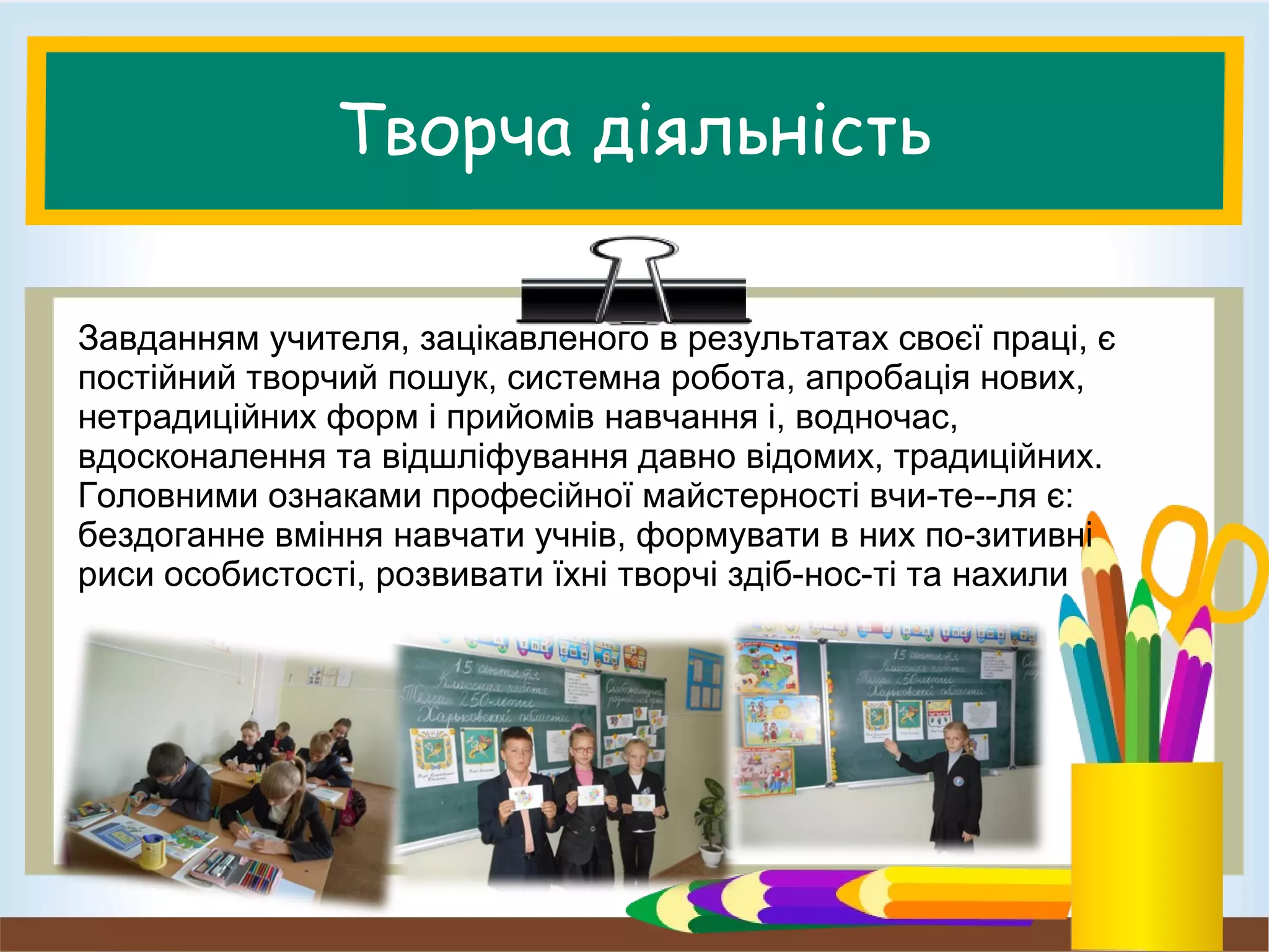 Творча діяльність
Завданням учителя, зацікавленого в результатах своєї праці, є
постійний творчий пошук, системна робота, апробація нових,
нетрадиційних форм і прийомів навчання і, водночас,
вдосконалення та відшліфування давно відомих, традиційних.
Головними ознаками професійної майстерності вчи­те­­ля є:
бездоганне вміння навчати учнів, формувати в них по­зитивні
риси особистості, розвивати їхні творчі здіб­нос­ті та нахили
 