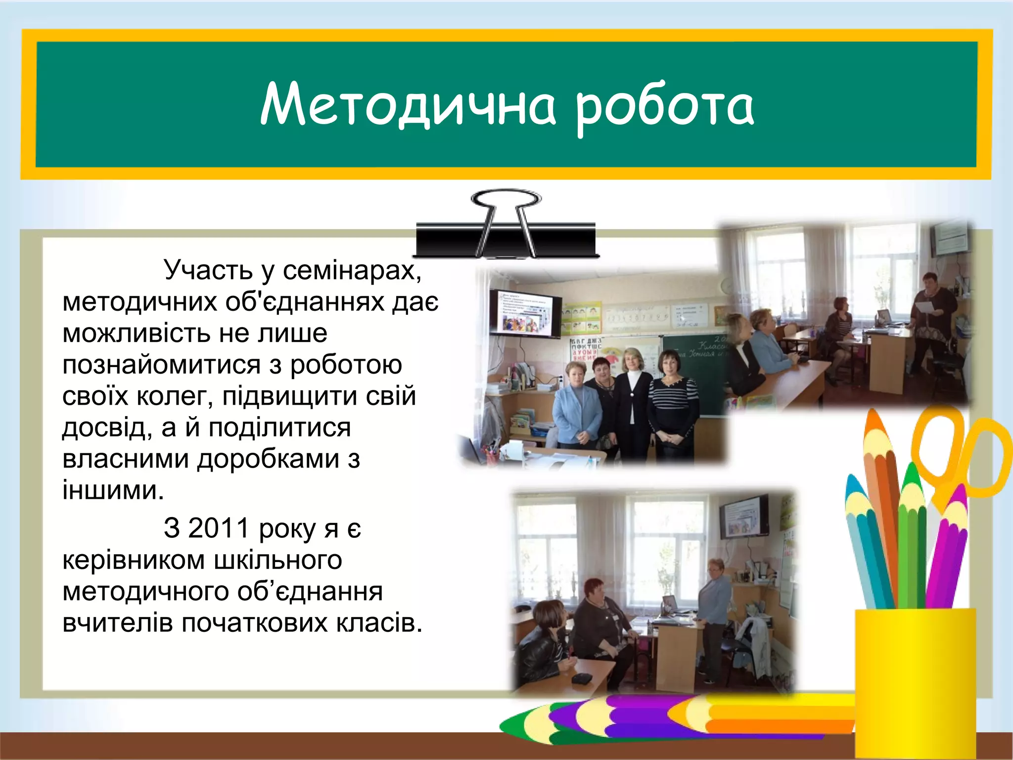 Методична робота
Участь у семінарах,
методичних об'єднаннях дає
можливість не лише
познайомитися з роботою
своїх колег, підвищити свій
досвід, а й поділитися
власними доробками з
іншими.
З 2011 року я є
керівником шкільного
методичного об’єднання
вчителів початкових класів.
 