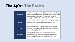The 4p’s- The Basics
Promotion
Levi’s is a Heritage brand and its legacy alone helps keep
the brand in peoples mind. However, Levi’s utilizes strong
social media presence with its influencer marketing
campaigns with Gen Z celebrities like Emma Chamberlain.
Product
Jeans, or course. However they also know for their other
denim products such as jackets, overalls, and shorts.
Price
Above Average. Levi’s is the quality standard when it
comes to jeans. It’s priced higher than fast fashion but
less than luxury brands.
Placement
Strong retail presence with its own stores as well
department stores. Also has a strong online presence
with its heavy influencer marketing campaigns and
partnerships.
 