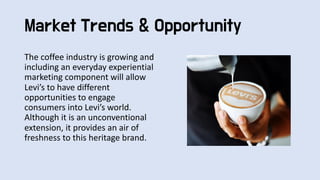 The coffee industry is growing and
including an everyday experiential
marketing component will allow
Levi’s to have different
opportunities to engage
consumers into Levi’s world.
Although it is an unconventional
extension, it provides an air of
freshness to this heritage brand.
Market Trends & Opportunity
 