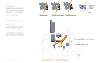 4
A researched in health delivery was
performed and analyzed as a way
to understand and developed a new
conceptual design.
The existing medical facility in Austin is
located in the Waterloo district, school,
government and commercial buildings
neighbor the site.
The site has potential to connect both
sides of the city, which are divided by a
major highway that runs in between the
medical district and the residential side
of the city.
Bottom: UTSA Master proposal. Top: Site analysis diagrams.
Existing UMCB & CEC to be Redeveloped
Recessed Pedestrian Plaza
REDRIVERSTREET
I-35
SABINEST
15TH STREET
UTSA MASTER PLAN PROPOSAL
HEALTHCARE:
2035 CONSUMERED BASED
Goal: To analyze the trends in healthcare
design, explore the relationship between
health and the built environment and
develop a conceptual scheme for the
future of the health facilities.
 