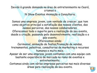 Devido à grande demanda na área de entretenimento no Ceará,
criamos a
N Show Eventos Animação e Consultoria.
Somos uma empresa jovem, com vontade de crescer, que tem
como objetivo principal a satisfação dos nossos clientes, dos
nossos parceiros, dos nossos colaboradores.
Oferecemos todo o suporte para a realização do seu evento,
desde a criação, passando pelo desenvolvimento, realização e o
pós-evento.
Oferecemos ainda:
Cerimonial, animação de festas,Promoção de vendas,
treinamentos, palestras, consultorias de marketing e recursos
humanos e muito mais.
Apesar de ser uma empresa jovem contamos com uma equipe com
bastante experiência de mercado no ramo de eventos e
entretenimento.
Contamos ainda com várias empresas parceiras nas mais diversas
áreas para realização do seu evento.
 