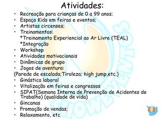 Atividades:
• Recreação para crianças de 0 a 99 anos;
• Espaço Kids em feiras e eventos;
• Artistas circenses;
• Treinamentos:
*Treinamento Experiencial ao Ar Livre (TEAL)
*Integração
• Workshop
• Atividades motivacionais
• Dinâmicas de grupo
• Jogos de aventura:
(Parede de escalada;Tiroleza; high jump,etc.)
• Ginástica laboral
• Vitalização em feiras e congressos
• SIPAT(Semana Interna de Prevenção de Acidentes de
Trabalho) (qualidade de vida)
• Gincanas
• Promoção de vendas;
• Relaxamento, etc
 