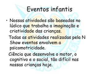 Eventos infantis
• Nossas atividades são baseadas no
lúdico que trabalha a imaginação e
criatividade das crianças.
Todas as atividades realizadas pela N
Show eventos envolvem a
psicomotricidade.
Ciência que desenvolve o motor, o
cognitivo e o social, tão difícil nas
nossas crianças hoje.
 