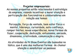 Projetos empresariais:
As nossas propostas estão relacionadas à estratégia
da empresa, visando incentivar a maior atenção e
participação dos funcionários e colaboradores em
relação aos temas:
Percepção, força de vontade, bem estar físico e
mental, liderança, curiosidade, auto-confiança,
romper limites, novas experiências, novas formas de
fazer, cooperação, dedicação, entusiasmo, amizade,
dinamismo, criatividade, comunicação e alegria.
As atividades da N Show Eventos são baseadas no
lúdico, que é uma das melhores formas de chamar
atenção e sensibilizar as pessoas.
 
