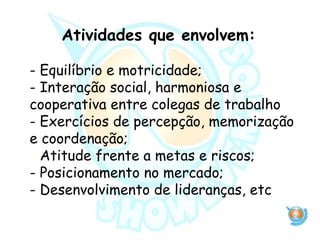 Atividades que envolvem:
- Equilíbrio e motricidade;
- Interação social, harmoniosa e
cooperativa entre colegas de trabalho
- Exercícios de percepção, memorização
e coordenação;
- Atitude frente a metas e riscos;
- Posicionamento no mercado;
- Desenvolvimento de lideranças, etc
 
