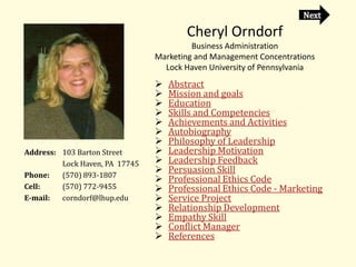 Cheryl Orndorf
                                         Business Administration
                                Marketing and Management Concentrations
                                  Lock Haven University of Pennsylvania
                                   Abstract
                                   Mission and goals
                                   Education
                                   Skills and Competencies
                                   Achievements and Activities
                                   Autobiography
                                   Philosophy of Leadership
Address: 103 Barton Street         Leadership Motivation
         Lock Haven, PA 17745      Leadership Feedback
                                   Persuasion Skill
Phone:   (570) 893-1807
                                   Professional Ethics Code
Cell:    (570) 772-9455            Professional Ethics Code - Marketing
E-mail:  corndorf@lhup.edu         Service Project
                                   Relationship Development
                                   Empathy Skill
                                   Conflict Manager
                                   References
 