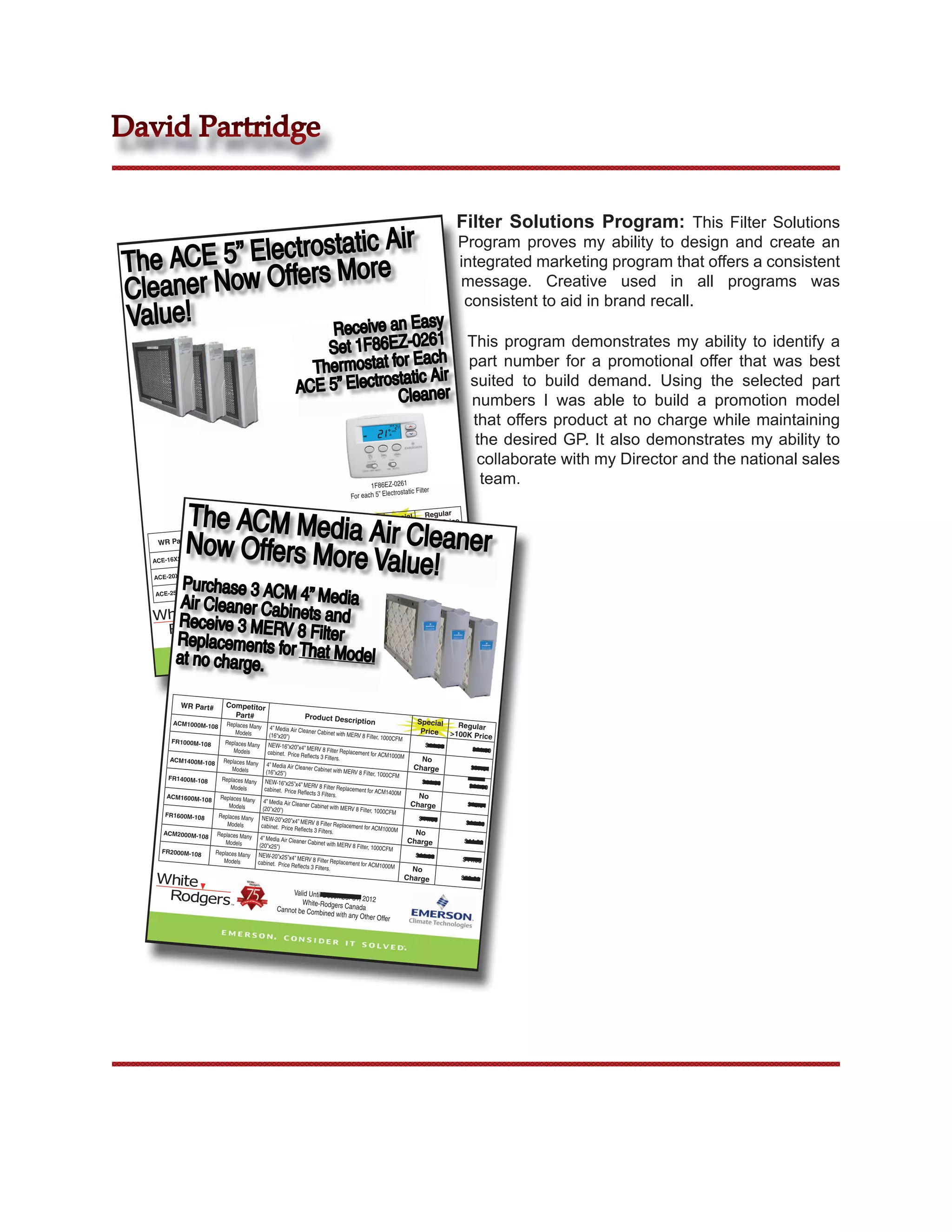 David Partridge


                                                                                                                                    Filter Solutions Program: This Filter Solutions
                     tic Air
     CE 5” Electrosta ore
                                                                                                                                     Program proves my ability to design and create an
The A          ers M
                                                                                                                                     integrated marketing program that offers a consistent
Cleaner Now Off                                                                                                                      message. Creative used in all programs was
                                                                                                                                      consistent to aid in brand recall.
Value!             Receive an Easy
                                                                                     1
                                                                   Set 1F86EZ-026 h This program demonstrates my ability to identify a
                                                                 Thermostat  for Eac    part number for a promotional offer that was best
                                                                             static Air suited to build demand. Using the selected part
                                                               ACE 5” Electro leaner
                                                                              C         numbers I was able to build a promotion model
                                                                                                                                            that offers product at no charge while maintaining
                                                                                                                                            the desired GP. It also demonstrates my ability to
                                                                                                                                             collaborate with my Director and the national sales
                                                                                                  1F86EZ-0261
                                                                                                                                             team.
                                                                                                            trostatic Filter
                                                                                           For each 5” Elec


             The ACM Media                                                                                Special  Regular



            Now Offers More Air Cleaner
                                                                                                                       Price
                                                                                 iption                    Price >100K
                    Competitor                        Product Descr
                                                                                                                               $136.98
                                                                                                            $136.98
    WR Part#          Part#
                                                                            complete with filter
                                                                                                . 5”.



                            Value!
                                                           Cleaner, 16X25
                      Replaces Many    Electrostatic Air                                                                       $136.98
               5          Models                                                                             $136.98
   ACE-16X25X                                                                complete with filter
                                                                                                 . 5”
                                                            Cleaner, 20X25
                      Replaces Many    Electrostatic Air                                                                       $136.98
              5           Models                                                                              $136.98
   ACE-20X25X
            P
                                                                                                 . 5”
             urchase 3 ACM
                       Replaces Many    Electrostatic Air
                                                            Cleaner, 25X25
                                                                             complete with filter



           Air Cleaner Cab 4” Media
                5          Models
   ACE-25X25X
                                                                               er 31, 2012
                                                            Valid Until Decemb
                          in
          Receive 3 MERV ets and
                                                                White-Rodgers Can
                                                           not be Combine
                                                                           d
                                                                                    ada
                                                                             with any Other Offe
                                                                                                 r


          Replacements fo 8 Filter
                                                  Can




          at no charge. r That Model

            WR Part#         Competitor
                               Part#                               Product Descr
         ACM1000M-108        Replaces Many                                                   iption                    Special
                                           4” Media Air Clea                                                             Regular
                                Models                         ner Cabinet with
                                                                                 MERV 8 Filter, 1000
                                                                                                              Price    >100K Price
                                           (16”x20”)
        FR1000M-108                                                                                   CFM
                       Replaces Many NEW                                                                        $44.00
                                                  -16”x20”x4” MER
                           Models         cabinet. Price Refl V 8 Filter Replacement for ACM                                 $44.00
                                                               ects 3 Filters.                       1000M
       ACM1400M-108 Replaces Man                                                                               No
                                   y 4” Media Air
                          Models                         Cleaner Cabinet
                                                                           with MERV 8 Filte                 Charge         $37.61
                                         (16”x25”)                                            r, 1000CFM
       FR1400M-108    Replaces Many NEW
                                                -16”x25”x4” MER                                                $44.00
                          Models        cabinet. Price Refl V 8 Filter Replacement for ACM                                  $44.00
                                                              ects 3 Filters.                       1400M
      ACM1600M-108 Replaces Man                                                                               No
                                  y 4” Media Air
                         Models                        Cleaner Cabinet
                                                                          with MERV 8 Filte                 Charge         $42.51
                                       (20”x20”)                                            r, 1000CFM
      FR1600M-108    Replaces Many NEW
                                              -20”x20”x4” MER                                                 $44.00
                        Models        cabinet. Price Refl V 8 Filter Replacement for ACM                                   $44.00
                                                            ects 3 Filters.                        1000M
     ACM2000M-108 Replaces Man                                                                               No
                                 y 4” Media Air
                        Models                        Cleaner Cabinet
                                                                        with MERV 8 Filte                  Charge         $44.82
                                     (20”x25”)                                            r, 1000CFM
     FR2000M-108    Replaces Many NEW
                                            -20”x25”x4” MER                                                  $44.00
                       Models       cabinet. Price Refl V 8 Filter Replacement for ACM                                    $44.00
                                                           ects 3 Filters.                        1000M
                                                                                                            No
                                                                                                                 Charge                  $50.00

                                                         Valid Until Decemb
                                                                             er 31,
                                                            White-Rodgers Can 2012
                                                    Cannot be Com                ada
                                                                   bined with any Oth
                                                                                      er Offer
 