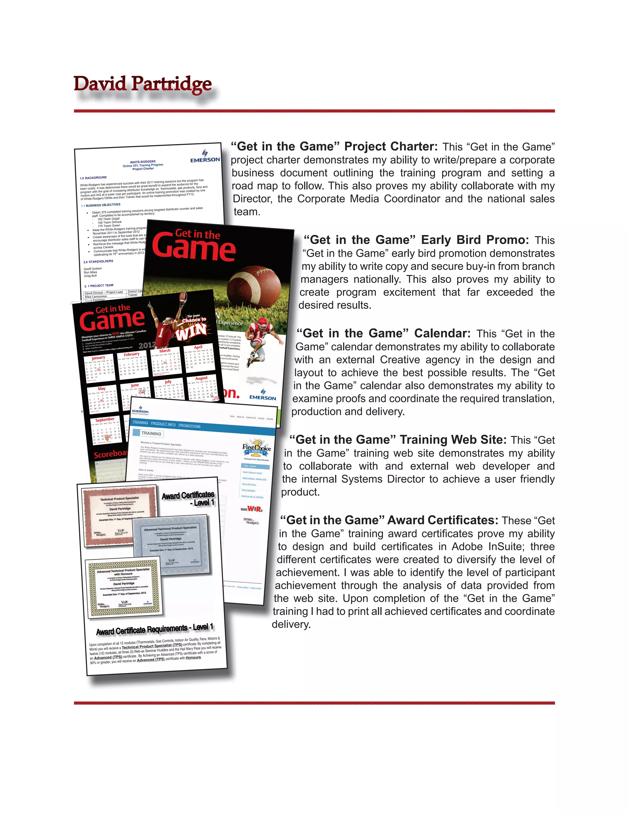 David Partridge


                                                                                                                                                                                                                                                                                                                                                                                                                                                      “Get in the Game” Project Charter: This “Get in the Game”
                                                                                                                                                                                                             WHITE-RODGERS
                                                                                                                                                                                                        Online CFL Traning Program
                                                                                                                                                                                                                                                                                                                                                                                                                                                      project charter demonstrates my ability to write/prepare a corporate
                                                                                                                                                                                                                                                                                                                                                                                                                                                      business document outlining the training program and setting a
                                                                                                                                                                                                               Project Charter


                   1.0 BACKGROUND
                                                                                                                  has

                                                                                                                                                                                                                                                                                                                                                                                                                                                      road map to follow. This also proves my ability collaborate with my
                                                                               training sessions but the program
                                                  ed success with their 2011                                  the
                    White-Rodgers has experienc                                   to expand the audience for
                                                 d there would be great benefit               ts, gas products, fans and
                    been costly. It was determine        distributor knowledge on thermosta                     by one
                    program with the goal of increasing participant. An online training promotion was created


                                                                                                                                                                                                                                                                                                                                                                                                                                                      Director, the Corporate Media Coordinator and the national sales
                                               cost per
                    motors and IAQ at a lower                              be implemented throughou
                                                                                                       t FY12.
                                                  their Trainer that would
                    of White-Rodgers DSMs and

                        1.1 BUSINESS OBJECTIVES

                                                     Obtain 375 completed training
                                                     staff. Completes to be accomplis
                                                     - 100 Team Gogal
                                                                                     sessions among targeted distributo
                                                                                        hed by territory:
                                                                                                                          r counter and sales
                                                                                                                                                                                                                                                                                                                                                                                                                                                       team.
                                                     - 100 Team Dimock




                                                                                                                                                                                                                                                                                  Game
                                                     - 175 Team Green                                                  interest level from
                                                                                         program visible and at a high
                                                     Keep the White-Rodgers training
                                                      November 2011 to Septemb
                                                                                  er 2012
                                                                                                                         dgers website and
                                                                                                                                                                                                                                                                                                                                            Get in the
                                                                                                                                                                                                                                                                                                                                                                                                                                                                     “Get in the Game” Early Bird Promo: This
                                                                                      that are available on the White-Ro
                                                      Create awareness of the tools
                                                                                  staff to use them
                                                      encourage distributor sales                               brand that offers local support
                                                                                  White-Rodgers is a leading
                                                      Reinforce the message that
                                                      across Canada                                              established brand that is

                                                                                                                                                                                                                                                                                                                                                                                                                                                                     “Get in the Game” early bird promotion demonstrates
                                                                                   dgers is well respected and
                                                      Communicate that White-Ro
                                                                        th          ry in 2012
                                                      celebrating its 75 anniversa



                                                                                                                                                                                                                                                                                                                                                                                                                                                                     my ability to write copy and secure buy-in from branch
                              2.0 STAKEHOLDERS

                              Geoff Godwin
                              Ron Miles


                                                                                                                                                                                                                                                                                                                                                                                                                                                                    managers nationally. This also proves my ability to
                              Greg Butt


                                  2. 1 PROJECT TEAM

                                  David Dimock – Project Lead
                                  Mike Lamoureux
                                                                                                                                                                                                                      District Sales Manager
                                                                                                                                                                                                                      Trainer
                                                                                                                                                                                                                      Marketing Coordinator
                                                                                                                                                                                                                                                                                                                                                                                                                                                                    create program excitement that far exceeded the
                                                                                                                                                                                                                                                                                                                                                                                                                                                                    desired results.
                                  Dave Partridge
                                                                                                                                                                                                                      Marketing Coordinator
                                            Page 1
                                  8:48 AM
                        11/7/11




                   Game
             ster_Alt
WR_FootballPo



                                  Jennifer Funnell                                                                                                                                                                                              ications

                                                                 Get in the
                                                                                                                                                                                                                      Corporate Marketing Commun
                                  Barbara May

                                    3.0 ELEMENTS                                                                                                                                                                                                                                                                                                                                                   r
                                                                                                                                              For you
                                                                                                                       interest and excitement through
                                                                      was selected as a way to generate counter staff on thermostats, gas
                               A Canadian football theme                                                    to train
                                                                         The program was created                                                             White-
                               the duration of the program.                                                        site and use the tools on the
                                                                      Participants will access a micro


                                                                                                                                                                                                                                                                                                                                                                                                                                                                    “Get in the Game” Calendar: This “Get in the
                               products, motors and IAQ.                                                                    with the Canadian Grey Cup,
                                                                                     program launch will coincide                                           th
                               Rodgers          web site for reference. The Canadian White-of the s Pre Game Warmtrips to the 100
                                                                                                        Rodger
                                                                                                                 grand    prize; 8 Up is schedul
                                                                     the Ultimate the awarding to you and
                                Novembechances to WINwill STEPS:
                                                 r 27, 2011 and LEend with
                                                                                                benefits                                              ed “Get in the
                                                                                                25, 2012).            training program, called to launch with a November 27 kick-off. The
                                                                                                               Thisyour counter staff are multiple. First,
                         Maximize your ry Grey Cup SIMP         E                  (November training course, covering key product
                                Anniversa e in THRE in Toronto 2012
                                                                                                                                                               White-Rogers has
                                              rienc                                            at a call to action                     s,                                       created a 12 module
                         Football Expe online training modula by January of urgency and their own pace, off and on, through for your staff to do online. It’s designed
                                                                               17,
                                Game”twelve encourage; sense
                                                                  es




                                                                                                                                                                                                                                                                                                                                                                                                                                                                   Game” calendar demonstrates my ability to collaborate
                                        the will                                               their name will be                       December and part                          to be completed,

                                                                                                                                                                                                                                                    2012
                         1. Complete                                                                                entered for a chance                        of January
                                                                                                                                    to win the Grand Prize. . When all 12 are complete,
                                                        Huddles
                                        the three WebEx                                                                                    to WIN The Ultimat
                                                                                          of training er 25, 2012. an entry
                                                                                               Novemb
                          2. Join in on                                                                  to receive                                   April begins. n Football Experience,
                                                                                                                                                                    e Canadia
                          3. Make a Hail
                                          Mary Pass
                                                   ts are to complete 12 modules
                                 Participanwww.white-rodgers-onlin
                                                                      etraining.com
                                                                                                                        when the first of 3 Huddles
                           Start now. Registe be encouraged to complete
                                              r at                                     them before January 18win will be availabl MON TUES will THUR FRI SAT
                                                                                              Additional chances
                                                                                                              Mato   rch ty. Participants WED receive7
                                 They     will                                                the Huddles they seasonali SAT
                                                                          February align with product WEDalso receive3up to 1 2 3 win each 14 Web-ex
                                                                                                                                            e
                                                                                                                                          SUN later
                                                                                                                                                    in the4 5during  6
                                                                                timed to                                                                   year


                                                                                                                                                                                                                                                                                                                                                                                                                                                                   with an external Creative agency in the design and
                                                                                                                  will THUR FRI
                                                      a                                                   MON TUES                          chances to of flat 13 the
                                 A Huddle is y refresher course, WED THUR FRI aSAT youSUN to win a flat1screen TV3at the end 11 a 12 screen TV with Huddles. During
                                       Januar                      each huddle, plus 4        chance to do to get
                                                                                              All     have
                                                                                                                              2
                                                                                                                                                 9 10
                                 another ballet to win at SUN MON                                                        the Pre-Game 8                                          surround sound.
                                                                                                                                                               19 20 21
                                                                             TUES
                                                                                          3                               8   9 10  SAT                                                                                                        2            Draft kit. Sign on    7                started is to sign on
                                                                                                                                                                                                                                                                                                                    18
                                          TUES WED
                                                   THUR FRI                                                                                                                                                                       1                                  4    5   6by Novem
                                                                                                                                                                                                                                                                                         ber 17      15 16 17            via the link provide
                                                                                                                                                                                                                                                                                                                                  28
                                  SUN MON   session. 4   6                                   5                                           7                                                                                        8             9           11
                                                                                                                                                                                                                                                        10 branch. For            14 15 16 25, 201122 23 24 a chance
                                                                                                                                                                                                                                                                          more information 24         and receive 25 26 27                    d to receive your
                                     1           2         3                                                                                                                        5                       6         7                                              11 12 13              contact your White-R               to win a 32˝ flat screen
                                                                                                                   13 14                                                                                                                                17 at David.Partridge
                                                                                                                                                                                                                                                            18                    21 22 23                                                             for your


                                                                                                                                                                                                                                                                                                                                                                                                                                                                   layout to achieve the best possible results. The “Get
                                                                      11                    12                                                                                                                        14          15           16
                                                                                                                                                                                                                                                                     18 19 20  @Emerson.com 31        28 30       odgers sales represe
                                      8          9         10                                                                                                                       12                      13                                                                                                                          ntative or email David
                                                                                             19                    20 21                                                                                                          22            23       24 25                     28 29 30
                                     15          16        17          18                                                                                                            19                     20        21                                              25 26 27
                                               25                                              26                     27 28                                                                                           28          29                                                        CMX – Mar.
                                                                                                                                                                                                                                                                                                       22 to 24, Booth
                                                                                                                                                                                                                                                                                                                       #1509

                                      22 23 24                                                                                                                                           26 27                                                                                              Huddle #2
                                                                                                                                                                                                                                                                                                      – March 14



                                                                                                                                                                                                                                                                                                                                                                                                           ust
                                                                                                                                                                                                                                                                                                                                                                             get your
                                      29 30 31
                                                                                                                                                                                                                                                                                                                                                                              Aug


                                                                                                                                                                                                                                                                                                                                                   cleats on.                                                                                                     in the Game” calendar also demonstrates my ability to
                                                                                                                                                                                                                                                                                                                      July
                                                     – Jan. 18
                                         Huddle #1                                                                                                                                                                                                                                                                                                                                                                                   SAT
                                                                                                                                                                                                                                                                                                                                                                                         THUR FRI
                                                                                                                                                                                                                                                                                                                                                                                TUES WED
                                                                                                                                                                                                                                                                                                                                                                        SUN MON
                                                                                                                                                                                                                              June                                                                                                                    SAT                                      3                      2               4
                                                                                                                                                                                                                                                                                                     TUES WED
                                                                                                                                                                                                                                                                                                              THUR FRI                                                                                  1
                                                                                                                                                                                                                                                                                             SUN MON                                                                                                                        10 11
                                                                      May                                                                                                                                                                                                SAT                                        6                  5               7                                                   8          9
                                                                                                                                                                                                        TUES WED
                                                                                                                                                                                                                 THUR FRI
                                                                                                                                                                                                                                                                                                        2         3          4                                               5       6          7
                                                                                                                                                                                                SUN MON                                                                   2                     1                                          13 14                                                                      16    17 18
                                                             THUR FRI
                                                                                                                                                       SAT                                                             1                                                                                          10         11        12                                                      14        15
                                                                                                                                                                                                                                                                                                                                                                                     13



                                                                                                                                                                                                                                                                                                                                                                                                                                                                  examine proofs and coordinate the required translation,
                                                    TUES WED                                                                                                                                                                                                                                    8        9                                                                   12                                              24 25
                                            SUN MON                4                                           3                                           5                                                                               6            7  8                  9
                                                                                                                                                                                                                                                                                                                   17         18        19 20 21                                      20          21       22         23
                                                                  1                     2                                                                                                               3         4           5                                                                 15       16                                                                  19                                                 31
                                                                  12                                                                                                                                                                                       15 16                                                                        26 27 28                                                           29          30
                                                   7  8  9 10 11                                                                                                                                        10        11          12          13            14
                                                                                                                                                                                                                                                                                                22 23 24
                                                                                                                                                                                                                                                                                                                                 25                                          26 27                28
                                               6                  19                                                                                                                                                                                    21 22 23
                                                                                                                                                                                                                                                                                                                                                                                                               31st

                                                         16 17 18
                                                                                                                                                                                                                                                                                                                                                                                              Pass Ends Aug.
                                                                                                                                                                                                                              19           20                                                   28 30 31
                                                                                                                                                                                                                                                                                                                                                                              The Hail Mary
                                               13 14 15            26                                                                                                                                   17         18
                                                                                                                                                                                                                                                        28 29 30
                                                         23 24 25                                                                                                                                                              26           27
                                               20 21 22                                                                                                                                                     24 25



                                                                                                                                                                                                                                                                                                                                                                                                                                                                  production and delivery.
                                                                                                                                                                                                                                                                August 31st
                                                                                                                                                                                                                                               June 1st, ends
                                                          30 31
                                                                                                                                                                                                                                                                                                                                                                                           December
                                                                                                                                                                                                                            Pass – Begins
                                                27 28 29
                                                                                                                                                                                                            The Hail Mary




                                                                                                                                                                                                                                                                                                              November
                                                             – May 16
                                                 Huddle #3                                                                                                                                                                                                                                                                                                                                                                                 SAT
                                                                                                                                                                                                                                                                                                                                                                                                  THUR FRI
                                                                                                                                                                                                                                                                                                                                                                                         TUES WED

                                                                                                                                                                                                                              October
                                                                                                                                                                                                                                                                                                                                                                                 SUN MON                                                    1
                                                                                                                                                                                                                                                                                                                                                            SAT
                                                                                                                                                                                                                                                                                                                     THUR FRI
                                                                                                                                                                                                                                                                                                            TUES WED
                                                                                                                                                                                                                                                                                                    SUN MON                                                                                                                          7 8
                                                               September
                                                                                                                                                                                                                                                                                  SAT                                      2                  1                 3                                                 5         6
                                                                                                                                                                                                                     TUES WED
                                                                                                                                                                                                                              THUR FRI
                                                                                                                                                                                                                                                                                                                                                                                    2         3        4
                                                                                                                                                                                                             SUN MON                5                                              6                                             9 10          8                                                                  12        13       14 15
                                                                      THUR FRI
                                                                                                                                                                         SAT
                                                                                                                                                                                                                                      2             3           4                                                 5          6         7                                            9         10       11
                                                             TUES WED                                                                                                                                                     1                                                                             4                       16 17                                                                                                21 22
                                                     SUN MON                                                                                                                1                                                    12 13              10          11                                                           13        14     15                                              17       18             19    20
                                                                                                                                                                                                                 7   8                 9                                                                11        12                     24                                         16                                                28 29
                                                                                                                                   6                      7                   8                                            17 18 19
                                                                                                                                                                                                                                    20                                                                            21 22 23                                                           23 24 25
                                                                                                                                                                                                                                                                                                                                                                                                                      26    27
                                                      2          3                  4                      5                                                                                                     14 15 16                                                                               18 19 20
                                                                                                                                  13                     14 15                                                             24 25 26
                                                                                                                                                                                                                                     27                                                                           28 29 30
                                                                                                                                                                                                                                                                                                         25 26 27                                                                    30 31




                                                                                                                                                                                                                                                                                                                                                                                                                                                                  “Get in the Game” Training Web Site: This “Get
                                                                 10                11                     12                                                                                                     21 22 23
                                                       9                                                                                                 21 22                                                                                                                                                      Game – Nov.
                                                                                                                                                                                                                                                                                                                                25th, 2012

                                                                                                            19                     20                                                                                       31                                                                                          Canadian Football
                                                                                     18                                                                                                                           28 29 30
                                                                                                                                                                                                                                                                                                         The Ultimate
                                                       16        17
                                                                                                                                     27                     28 29
                                                       23 24                          25
                                                                                                                               26th
                                                                                             Draw – Sept.
                                                        30        Grand Prize




                                                          Scoreboard                                                                                                                                                                                                                                                                                                                                                                                             in the Game” training web site demonstrates my ability
                                                                                                                                                                                                                                                                                                                                                                                                                                           CHAMPION
                                                                                                                                                                                                                                                                                                                                                                                                                            ADVANCED          TPS
                                                                                                                                                                                                                                                                                                                                                                                                           HAIL MARY           TPS
                                                                                                                                                                                                                                                                                                                                                                                              HUDDLE          PASS
                                                                                                                                                                                                                                                                                                                                                                                  HUDDLE        3
                                                                                                                                                                                                                                                                                                                                                                    HUDDLE           2
                                                                                                                                                                                                                                                                                                                                                      PRODUCT         1
                                                                                                                                                                                                                                                                                                                                            TECHNICAL
                                                                                                                                                                                                                                                                                                                                                SPECIALIST
                                                                                                                                                                                                                                                                                                                                  12
                                                                                                                                                                                                                                                                                                                        11
                                                                                                                                                                                                                                                                                                    9        10
                                                                                                                                                                                                                                                                MODULE                  8
                                                                                                                                                                                                                                                                              7
                                                                                                                                                                                                                                                                  6




                                                                                                                                                                                                                                                                                                                                                                                                                                                                to collaborate with and external web developer and
                                                                                                                                                                                                                                                        5
                                                                                                                                                                                                                                           4
                                                                                                                                                                                                                              3
                                                                                                                                                                                                                  2
                                                                                                                                                                                                        1


                                                               NAME




                                                                 The Emerson
                                                                               Climate Technologies
                                                                                                      logo is a trademark
                                                                                                                            and service mark
                                                                                                                                               of Emerson Electric
                                                                                                                                                                     Co. ©2011 Emerson
                                                                                                                                                                                         Electric Co.
                                                                                                                                                                                                                                                                                                                                                                                                                                                                the internal Systems Director to achieve a user friendly
                                                                                                                                                                                                                                               www.white
                                                                                                                                                                                                                                                         -rodgers-onl
                                                                                                                                                                                                                                                                     inetraining.
                                                                                                                                                                                                                                                                                 com

                                                                                                                                                                                                                                                                                                             Award Cer tificates                                                                                                                                product.
                                                                                                                                                                                                                                                                                                                     - Level 1

                                                                                                                                                                                                                                                                                                                                                                                                                                                                 “Get in the Game” Award Certiﬁcates: These “Get
                                                                                                                                                                                                                                                                                                                                                                                                                                                                in the Game” training award certiﬁcates prove my ability
                                                                                                                                                                                                                                                                                                                                                                                                                                                                to design and build certiﬁcates in Adobe InSuite; three
                                                                                                                                                                                                                                                                                                                                                                                                                                                               different certiﬁcates were created to diversify the level of
                                                                                                                                                                                                                                                                                                                                                                                                                                                               achievement. I was able to identify the level of participant
                                                                                                                                                                                                                                                                                                                                                                                                                                                               achievement through the analysis of data provided from
                                                                                                                                                                                                                                                                                                                                                                                                                                                              the web site. Upon completion of the “Get in the Game”
                                                                                                                                                                                                                                                                                                                                                                                                                                                              training I had to print all achieved certiﬁcates and coordinate
                                                                                                                                                                                                                                                                                                                                                            ts - Level 1                                                                                      delivery.
                                                                 Award Cer tificate Requiremen
                                                                                                                                                 &
                                                                                                              , Indoor Air Quality, Fans, Motors
                                                                                  s (Thermostats, Gas Controls                               ing all
                                              Upon completion of all 12 module Product Specialist (TPS) certificate. By complet
                                                                                ical                                          Pass you will receive
                                              More) you will receive a Techn                     r Huddles and the Hail Mary
                                              twelve (12) modules,  all three (3) Web-ex Semina             ed (TPS) certificate with a score of
                                                                                 te. By Achieving an Advanc
                                              an Advanced (TPS) certifica                                        te with Honours.
                                                                                an Advanced (TPS) certifica
                                               90% or greater, you will receive
 