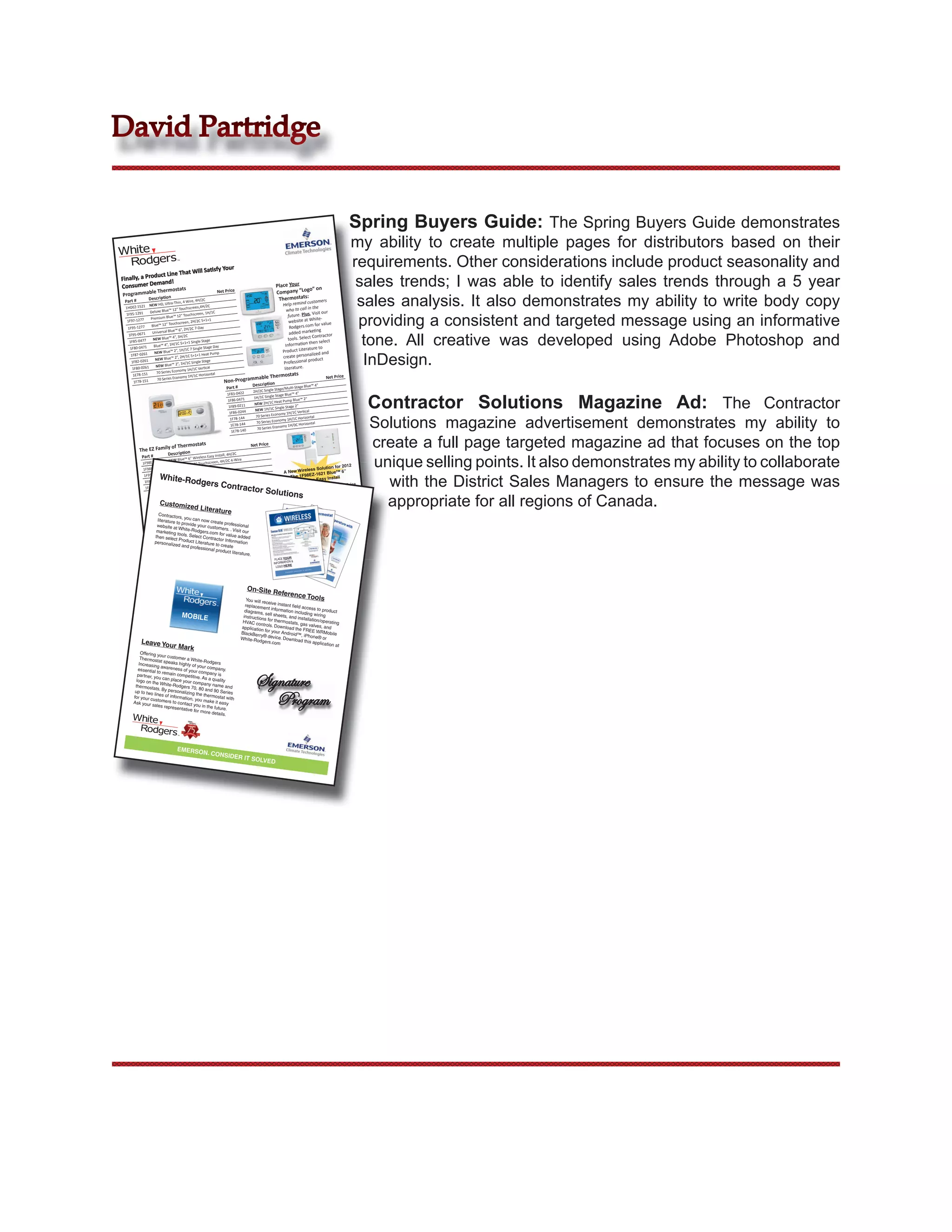 David Partridge


                                                                                                                                           Spring Buyers Guide: The Spring Buyers Guide demonstrates
                                                                                                                                           my ability to create multiple pages for distributors based on their
                             t Will Satisfy
                                                                Your
                                                                                                                                           requirements. Other considerations include product seasonality and
               duct Line Tha
Finally, a Pro
Consumer Dem
                 and!
           mable Thermo
                       stats                               Net Price
                                                                                                Place Your
                                                                                                Company “Lo
                                                                                                            go” on
                                                                                                                                            sales trends; I was able to identify sales trends through a 5 year
                                                                                                                                            sales analysis. It also demonstrates my ability to write body copy
Program
               Description                   , 4H/2C                                             Thermostats:
 Part #                        -Thin, 4 Wire                                                                        customers
               NEW HD, Ultra                                                                         Help remind
 1HDEZ-1521                                     n,4H/2C                                                                the
               Deluxe Blue™
                              12” Touchscree                                                            who to call in
                                                                                                                       Visit our

                                                                                                                                            providing a consistent and targeted message using an informative
                                                   n, 1H/1C
 1F95-1291                        12” Touchscree                                                         future. Plus,
                Premium Blue™                                                                                             te-
  1F97-1277                        scree n, 2H/2C 5+1+
                                                        1
                                                                                                         website at Whi value
                Blue™ 12” Touch                                                                           Rodgers.com
                                                                                                                        for
  1F95-1277                        6”, 2H/2C  7-Day
                                                                                                                           g
                 Universal Blue™                                                                          added marketin

                                                                                                                                             tone. All creative was developed using Adobe Photoshop and
        -0671
   1F95
                              4”, 3H/2C                                                                                Contractor
                 NEW Blue™                                                                               tools. Select
   1F85-0477                      C 5+1+1 Singl
                                                 e Stage                                                             then select
                  Blue™ 4”, 1H/1                                                                       Information
    1F80-0471                                     e Stage Day                                                       ature to
                                2”, 1H/1C 7 Singl                                                    Product Liter

                                                                                                                                             InDesign.
                  NEW Blue™                                                                                            ized and
                                                 1 Heat Pump
    1F87-0261
                   NEW Blue™
                                2”, 2H/1C 5+1+                                                       create personal uct
                                                                                                                    prod
     1F82-0261
                         Blue™ 2”, 1H/1
                                          C Single Stage                                             Professional
                   NEW
     1F80-0261                      omy 1H/1C Verti
                                                      cal                                             literature.
                    70 Series Econ                     ontal                                            stats
                                                                                  mable Thermo
      1E78-151                      omy 1H/1C Horiz
                    70 Series Econ                                                                                             Net Price
      1F78-151                                                  Non-Program
                                                                                 Description                     ge Blue™ 4”
                                                                 Part #                          Stage/Multi-Sta
                                                                                  2H/2C Single


                                                                                                                                                 Contractor Solutions Magazine Ad: The Contractor
                                                                 1F83-0422                                    4”
                                                                                                 Stage Blue™
                                                                                  1H/1C Single                      2”
                                                                 1F86-0471                      Heat Pump Blue™
                                                                                   NEW 2H/1C
                                                                  1F89-0211                            Stage 2”
                                                                                   NEW   1H/1C Single                cal
                                                                  1F86-0244                         omy 1H/1C Verti


                                                                                                                                                 Solutions magazine advertisement demonstrates my ability to
                                                                                    70 Series Econ
                                                                  1F78-144                                   C Horizontal
                                                                                    70 Serie s Economy 1H/1
                                                                                                                      ontal
                                                                  1E78-144                           omy 1H/0C Horiz
                                                                                     70 Series Econ
                                                                   1E78-140



          The EZ    Family of The
                                  rmostats
                            Description
                                                                                 Net Price                                                       create a full page targeted magazine ad that focuses on the top
                                                                                                                                                 unique selling points. It also demonstrates my ability to collaborate
                                                                    C
           Part #                                     Install, 4H/2
                                     6” Wireless Easy                 re
                         NEW Blue™                     n, 4H/2C 4-Wi
           1F98EZ-1621                 12” Touchscree
                         Deluxe Blue™                                                                                         for 2012
           1F98EZ-1421                   C Easy Reader                                                          less Solution
                          Blue™ 6”, 2H/2                                                             A New Wire     -1621 Blue
                                                                                                                               ™ 6”

                                                                                                                                                   with the District Sales Managers to ensure the message was
                                                     e-Sleep-Away
                      White-Rod
            1F95EZ-0671
                          NEW Blue™
                                      2”, 2H/1C Hom                                                     The 1F98EZ      y Install
            1F89EZ-0251                          gers Con
                                      2”, 1H/1C Hom
                                                      e-Sleep-Away                                         Wireless Eas
             1F86EZ-0251
                          NEW Blue™
                                                                       tractor So                                                    Net Price
                                                                                                lutions
                                                                                                                                                   appropriate for all regions of Canada.
                                         Sensors
                                                            Description                    atible with 1F98
                                                                                                            EZ-1621
                              Part #
                      Customize RF-1600 Radio Frequency Sensor, Comp
                                d teratu
                               F145Li
                                                                                                             Net Price
                  Contractors
                                           re
                            s
              Temp Control , you can now cre
                 literature   ription
                              Desc vide
                               to pro                  ate pro S.P.D      .T.
                     #
                Partwebsite                   you Control Switch,fession
                             atElec. Refridg. Temp customers. . Vis al
                                 White-Rod r
                    marke
                16E09-101 ting                 gers.com              it our
                                tools. Sel               for value
                   then sele                ect Contrac             add
                             ct Produc
                                          t Lite        tor Informa ed
                  personaliz                                           tion
                              ed and pro rature to create
                                             fessional
                                                       product liter
                                                                      ature.                         PLACE YOU PLACE
                                                                                                               R
                                                                                                              IN
                                                                                                   INFORMATIO FORM YOUR
                                                                                                PLACE YOUR N &GO ATION
                                                                                                    LOGO HER LO H
                                                                                                           N& E     ER &
                                                                                               INFORMATIO             E
                                                                                                 LOGO HERE




                                                                                On-Site Re
                                                                                                    ference To
                                                                             You will rec                             ols
                                                                                           eive instant
                                                                            replaceme
                                                                                          nt informa ﬁeld access to pro
                                                                            diagrams                 tion includi              duct
                                                                                       , sell she
                                    MOBILE                                 instruction            ets, and inst ng wiring
                                                                                         s for thermo           allation/op
                                                                           HVAC con                    stats, gas           erating
                                                                                        trol                       valves, and
                                                                          application s. Download the
                                                                                         for your And          FREE WR
                                                                          BlackBerry                   roid™, iPh          Mobile
                                                                                       ®
                                                                          White-Rod device. Download                one® or
          Leave Yo                                                                    gers.com                  this applica
                            ur Mark                                                                                          tion at
          Offering you
          Thermosta r customer a White-
                       t speaks                Rodgers
         Increasing             highly of
                       awareness           your com
        essential                 of your com         pany.
                    to remain

                                                                                   Signature
        par tner, you          competitive       pany is
                                            . As a qua
       logo on the can place your com                    lity
                      White-Rod              pany nam
      thermosta                                           e
                   ts. By per gers 70, 80 and 90 and
                              sonalizing

                                                                                      Program
      up to two                                          Series
                  line                    the thermo
     for your cus s of information,                     stat with
                     tomers to           you make
     Ask your                  contact you            it easy
                 sales rep                    in the futu
                            resentativ                     re.
                                      e for more
                                                   details.




                                 EMERSO
                                                  N. CONS
                                                                 IDER IT SO
                                                                                      LVED
 