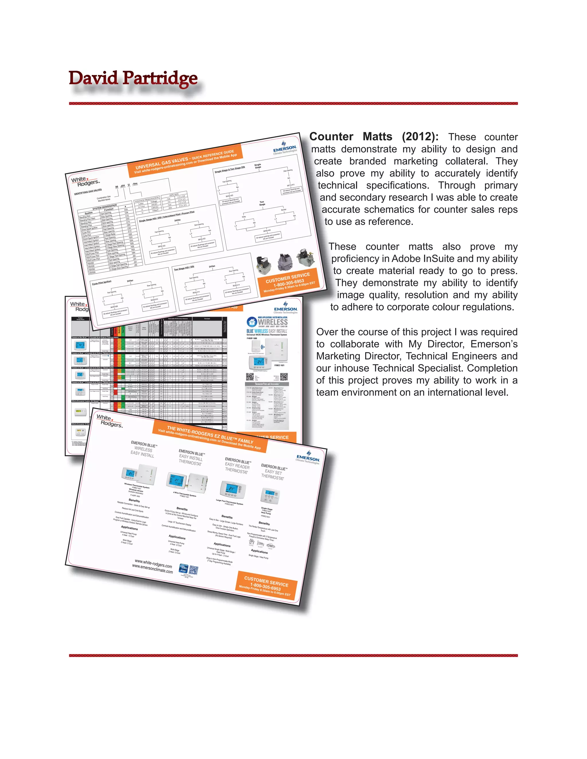 David Partridge


                                                                                                                                                                                                                                                                                                                                                                                                                 Counter Matts (2012): These counter
                                                                                                                                                                    NCE GU App
                                                                                                                                                                               IDE                                                                                                                                                                                                                               matts demonstrate my ability to design and
                                                                                                                                                             REFERE        bile

                                                                                                                                RSAL
                                                                                                                                     G
                                                                                                                      UNIVE -rodgers-onlin
                                                                                                                                           etra
                                                                                                                                               LVES -
                                                                                                                                                      QUICK load the Mo
                                                                                                                                       AS VA ining.com or Do
                                                                                                                                                            wn
                                                                                                                                                                                           DSI
                                                                                                                                                                                                                                                                                                                                        Single
                                                                                                                                                                                                                                                                                                                                         Stage
                                                                                                                                                                                                                                                                                                                                                                                                                 create branded marketing collateral. They
                                                                                                                                                                                                                                                                                                                                                                                                                  also prove my ability to accurately identify
                                                                                                                                                                                     Stage
                                                                                                                              ite                                              & Two
                                                                                                                                                                         Stage                                                                                                                                                                                                                  ning
                                                                                                                     Visit wh
                                                                                                                                                                                                                                                                                                                                                                                      Step Ope
                                                                                                                                                                  Single

                                                                                                                                                                                                                                                                                                                                                                                             Nat.




                                                                                                                                                                                                                                                                                                                                                                                                                  technical speciﬁcations. Through primary
                                                                                                                                                                                                                                                                                               ning
                                                                                                                                                                                                                                                                                     Fast Ope
                                                                                                          U       -4xx                                                                                                                                                                                                                                                                                 3
                                                                                        4                                                                                                                                                                                                                                                                                                    36C74-91
                                                                                  36 J5                                                                                                                                                                                                                     Nat.
                                                                                                                                                                                                                                                                                                                                                                                                           and
                                                   LVES                                                                                                                                                                                                                                                                                                                                           Bushings
                                  GAS VA
                                                                                                                                                                                                                                                                             L.P.                                                                                                     All reducer are included



                                                                                                                                                                                                                                                                                                                                                                                                                   and secondary research I was able to create
                                                                                                                                                                                                                                                                                                                                                                                               n kits
                    IFYING                                                                                                                                                                                                                                                                                                                                                           conversio
          IDENT                                                                                                                                                                               E
                                                                                                                                                                                     PIPE SIZ                                                                                             36H32-42
                                                                                                                                                                                                                                                                                                      3
                                                           tion Gas                                                                        N                                                  1/2 x 3/8
                                                   Combina                                                                           NATIO                                       -1xx
                                                    Manifold
                                                             Valves                                                          GE DESIG tage                                                     1/2 x 1/2                                                                                         Bushings
                                                                                                                                                                                                                                                                                                          and
                                                                                                                      VOLTA          Vol                                          -2xx                                                                                               All reducer are included                                    Two
                                                                                                                         Letter                                                                 1/2 x 3/4                                                                           conversio
                                                                                                                                                                                                                                                                                              n kits




                                                                                                                                                                                                                                                                                                                                                                                                                   accurate schematics for counter sales reps
                                                                            N                                                        24VAC                                        -3xx                                                                                                                                                           Stage
                                                                   NATIO                 #                              No Lett
                                                                                                                               er                                                                3/4 x 3/4
                                                        DESIG                                                                         120VAC                                       -4xx
                                         SYSTEM                         n
                                                           Functio                      C03                                 A
                                                                                                                                       750mV                                                                                                                                                                                                                                       Bimetal
                                                                 ning                                                        U                                             Pilot
                           System                     Fast Ope
                                                                                         C04                                                                       Proven
                                                                                                                                                           Pilot /
                                                                  ning                                                                        rmittent


                                                                                                                                                                                                                                                                                                                                                                                                                    to use as reference.
                                   t                                                      C12                                                                                                                                                                                                                                                                                                          Nat.
                   Stan ding Pilo                      Step Ope                                                                      I / Inte                                                                                                                                                                         Relay
                               Pilot (Na
                                           t)                      ning                   C53                           HSI / DS                                                                                                                                                                                                                                          L.P.
                   Standing                            Step Ope                                                 Stage                                     24Vac
                                                                    ning                                 Single
                                Pilot                   Slow ope
                                                                                           C74                                                                                                                                                                                                                                        Nat.
                    Standing                                                                                                                                                                ning
                                       t                             ning                   C84                                                                                    Slow Ope
                     Standing
                                Pilo                     Slow ope                                                                                                                                                                                                                                         L.P.
                                   rk Ignition            Fast Ope
                                                                     ning                   C94
                      Direct Spa                                                                                                                                                                        Nat.                                                                                                                                           36H64-46
                                                                                                                                                                                                                                                                                                                                                                 3
                                                                      ning                   D13                                     ning
                      Cycle Pilo
                                   t                       Slow ope                                                        Fast Ope
                                                                      Relay                  G22                                                                           L.P.                                                                                                                                                                                           ersion
                       Cycle Pilo
                                     t                     2 Stage                                                                                                                                                                                                                                                                                       bushings
                                                                                                                                                                                                                                                                                                                                                                  and conv
                                       rk Ignition          Fast Ope
                                                                        ning                  G24                                               Nat.                                                                                                                                                                                         All reducer are included
                        Direct Spa                                                                                                                                                      36H33-42
                                                                                                                                                                                                  3                                                                                                                                                     kits
                                         Ignition                        ning                 G54


                                                                                                                                                                                                                                                                                                                                                                                                                    These counter matts also prove my
                         Intermittent                        Slow ope             ning
                                                                                                                   L.P.
                                                                                                                                                                                                                n
                                    tent Igni
                                               tion
                                                              2 Stag  e Fast Ope               G55                                                                                           ings and
                                                                                                                                                                                                      conversio
                          Intermit                                                 ning                                                   3                                             Bush
                                                                                                                                                                            All reducer are included
                                           Ignition                      Slow Ope               H32                             36H32-42
                           Intermittent                        2 Stage                                                                                                                 kits
                                            Ignition            Fast Ope
                                                                           ning                  H33                                               ersion
                            Intermittent                                                                                         Bushings
                                                                                                                                           and conv
                                              Pilot                         ning                 H64                All reducer are included



                                                                                                                                                                                                                                                                                                                                                                                                                    proﬁciency in Adobe InSuite and my ability
                             DSI/Proven                          Slow ope            ning                                       kits
                                              Pilo  t                       Fast Ope              J22
                              DSI/Proven                          2 Stage
                                               Pilot               Fast Ope
                                                                             ning                  J24
                              DSI/Proven
                                                                              ning                  J54
                               HSI/DSI                              Slow ope           ning
                                                                              Fast Ope


                                                                                                                                                                                                                                                                                                                                                                                                                     to create material ready to go to press.
                                                                                                     J55
                                HSI/DSI                             2 Stage             ning                                                                              / DSI                         24Vac
                                                                     2 Stage
                                                                               Slow Ope                                                                            ge HSI
                                 HSI/DSI                                                                                                                Two Sta                                                                                                                                            ning
                                                                                                                                                                                                                                                                                                Slow Ope
                                  HSI/DSI
                                                                                                                                                                                                                                                                                                                                                                                  E
                                                                                                                                                                                                                                                                                                                                                                        ERVIC
                                                                                                                                                                                                                                                                                                                                                                 MER S
                                                                                                                                                                                                                                                                                                                      Nat.



                                                                                                                                                                                                                                                                                                                                                                                                                      They demonstrate my ability to identify
                                                                                                                                                                                                                                     ning
                                                                                                                                                                                                                        Fast Ope

                                                                                                                                                                                                                                                                                                                                                           CUSTO 305-6953 m EST
                                                                                                                                                                                                                                                                                        L.P.
                                                              itio      n                                 24Vac
                                                    Pilot Ign
                                        Cycle
                                                                                                                                                                                                                                                                                                                                                              1-800- 0am to 6:00p
                                                                                                                                                                                                                                                     Nat.
                                                                                                                                                        ning                                                                                                                                                      4
                                                                                                                                            Slow Ope                                                                                                                                                  36J55-21
                                                                                                                                                                                                              L.P.
                                                                                                                                                                                                                                                                                                                                                                                        8:3
                                                                                                                                                                                                                                                                                                                      ersion                                              -Friday

                                                                                                                                                                                                                                                                                                                                                                                                                      image quality, resolution and my ability
                                                                                                                                                                                                                                                                                                                                                        Monday
                                                                                                                                                                                                                                                                                                              and conv
                                                                                                                                                                      Nat.                                                                                                                           Bushings
                                                                    Fast Ope
                                                                              ning
                                                                                                                                                                                                                               36J54-21
                                                                                                                                                                                                                                            4                                            All reducer are included
                                                                                                                                    L.P.                                                                                                                                                            kits
                                                                                                                                                                                                                                             ersion
                                                                                                                                                                                                                                     and conv
                                                                                             Nat.                                                                                                                           Bushings
                                                                                                                                                   36C84-91
                                                                                                                                                               2                                                All reducer are included
                                                                                                                                                                                                                           kits
                                                                                                                               THERMOSTATS - QUICK REFERENCE GUIDE
                                                                                                                                                                                                                                                                                                                                                                                                                    to adhere to corporate colour regulations.
                                                           L.P.
                                                                                                                                                       ersion
                                                                                                                                               and conv
                                                                                                                                      Bushings
                                                                         36C84-92
                                                                                     6
                                                                                                                   Visit white-rodgers-onlinetraining.com or Download the Mobile App
                                                                                                                          All reducer are included
                                                                                                                                     kits
                                                                                         ersio        n
                                                                                 and conv
                                                                        Bushings
                                                            All reducer are included
                                                                       kits




                                                                                                                                                                                                                                                                                                                                                                                                                  Over the course of this project I was required
                                                                                                                                                                                                                                                                                                                                                                                                                  to collaborate with My Director, Emerson’s
                                                                                                                                                                                                                                                                                                                                                                                                                  Marketing Director, Technical Engineers and
                                                                                                                                                                                                                                                                                                                                                                                                                  our inhouse Technical Specialist. Completion
                                                                                                                                                                                                                                                                                                                                                                                                                  of this project proves my ability to work in a
                                                                                                                                                                                                                                                                                                                                                                                                                  team environment on an international level.

                                                                                                                                  TRUCK
                                                                                                                               Visit wh S                            TOCK
                                       RECO                                                                                                          ite-rodg               P
                                                                                                                                                                        THE RO
                                                     MMEN
                                                                                                    THE W                                                             ers-on W GRAM
                                                                                                                                          HIT
                                                                                                                    HITE-R sit whitelinetraers-E-RO-DGDoRS FERENC
                                                                     D THES                                                    Vi
                                                                                         E HOT                                                           QUIC
                                       THERMO                                                             WHITE                       -rodg ining.com or E K RE
                                                                                                                        RS PR ODG
                                                        STATS                                                            -RODGE
                                                                                                                                                        rainin wnloEZtheLUE IDE CUSTOMER SERVICE
                                                                                                                                                onlinet
                                                                                                                                                                   ad B E GU
                                                                                                                                   TS ERS E
                                                                                                                              ODUC
                                                                                                                                                                            ™ FA
                                                                                                                                                 Z BLU g.™ m or DoMobile App MILY
                                                                                                                                                                co
                                                                                                               EMERSO
                                                                                                                      N BLUE ™                               E FAM wnload thMonday-Friday 8:30am to 6:00pm EST
                                                                                                                                                                                   1-800-305-6953
                                                                                                                                                                         ILY e Mobile App
                                   1F98EZ-1
                                             621                                    1F95
                                  1F95EZ-0
                                             671
                                                        Emerson
                                                                   Blue™ Wirel
                                                                                        EZ-0671
                                                                                                                 WIRELES
                                                                                                            1F95-129
                                 1F95-0680             Emerson
                                                                 Blue™ Easy
                                                                                 ess Easy
                                                                                           Install Ther
                                                                                                              EASY IN
                                                                                                        mostat -
                                                                                                                        1
                                                                                                                         S               EM
                                                                                                                                     1F95-127
                                                                                                                                                7   UN                                                     ERSON                        IVERS
                                                                                Reader Ther                       Universal                            1F98EZ-1
                                                                                                                                                                                                                                    BL               ™ AL IGNITO
                                                                                                                                        STALL                                                        EASY IN UE
                                1F95-1291             Emerson                                 mostat -                                                            621
                                                                Blue™ Com                               Universal
                              1F95-1277              Emerson                   mercial Ther                                                                                                                                                                                  RS
                                                                                                                                                                                                            ST
                                                               Big Blue™                    mostat -


                                                                                                                                                                                                     THERM ALL
                             1F80-0224              Emerson
                                                              Big Blue™
                                                                             Touchscre
                                                                                        en Humidity
                                                                                                     Universal
                                                                                                                 - Economiz
                                                                                                                             er - Dam                                                                                                                                                   EMERSO
                                                                            Touchscre                Control Ther                      per Cont                                                                                    21D64-2
                                                                                                                                                                                                                                                                                                                 N BL
                                                                                                                                                                                                                                                                                        EASY RE UE ™
                                                   Blue 2” Displ
                                                                                                                                                                                                           OSTAT
                                                                                       en Thermost                  mostat -                    rol Outp
                                                   Switch-He ay, Single Stage                       at - Unive               Universal                   ut
                            1F80-0261                                                                                                                                                                                             21M51U-8                  White
                                                                                                                                                                                                                                                                                                                                                   EMERSO
                                                             at, Off, Cool,         (1H/1                      rsal - SS,                                                                                                                   43  -Rodgers
                                                                              Fan Switc C) 24 Hour Prog
                                                                                                                                                                                                                                                                                               ADER
                                                                                                                          MS and                                                                                                                           Universal
                                                  Blue 2” Displ                                                                    HP                                                                                                      NEW-Univ                   120V Nitrid
                                                 tem Switc      ay, Singl
                                                           h-Heat,        e Stage
                                                                                        h-Auto, On,
                                                                     Off, Cool, (1H/1C) 5+1+1
                                                                                                            rammable
                                                                                                     Profile-Ho
                                                                                                                rizontal
                                                                                                                        Digital Ther
                                                                                                                                     mostat,
                                                                                                                                                                                                                          21V51U-8
                                                                                                                                                                                                                                   43
                                                                                                                                                                                                                                          242 and ersal Two Stage
                                                                                                                                                                                                                                                  all 50M6             Hot
                                                                                                                                                                                                                                                                                   e Ignitor
                                                                                                                                                                                                                                                            1-xxx’s Two-S Surface IgnitiTHERMKit - Repla
                                                                                                                                                                                                                                                                                                         ces Over
                                                                                                                                                                                                                                                                                                                                                     21D64-2
                                                                                                                                                                                                                                                                                                                                                                          N BLUE ™
                        FURNAC
                                                                                Fan Switc           Day
                                                                                           h-Auto, On, Programmable
                                                                                                                                             Backlit Displ
                                                                                                                                                           ay, 24 Volts                                                                  NEW-Univ
                                                                                                                                                                                                                                                   ersal                                      OSTAT
                                                                                                                                                                                                                                                                           tage H.S.I on Control,
                                                                                                                                                                                                                                                                                      . Systems         3 Spee
                                                                                                                                                                                                                                                                                                                   140 Silico
                                                                                                                                                                                                                                                                                                                               n Carbide             EASY SE
                                                                                                                                                                                                                                                                                                                                                   THERM T
                                                                                                                                                                        Or Milliv                                                        All WR 50V5 Two Stage                                                                            Ignitors
                                                                                                        Profile-Ho        Digital Ther                                                                                                                                                             with 80v d (PSC) Circu
                                          E    MODU                                                                 rizontal           mostat,                                   olt, Syste
                                                                                                                                                                                            m                                                         1-xxx’s and Hot Surfa
                                                                                                                                                                                                                                                                  50V61-xxx ce Ignition Varia               or 120v
                                                                                                                                                                                                                                                                                                                      Ignitors lator Furnace Cont
                                                         LES                                                                                   Backlit Displ
                                                                                                                                                             ay, 24 Volts                                                CONTAC                                               ’s Two-S             ble                                             rol Kit. Repla
                                                                                                                                                                          Or Milliv
                                                                                                                                                                                   olt, Sys-
                                                                                                                                                                                                                                      TORS/RE
                                                                                                                                                                                                                                                  LAYS
                                                                                                                                                                                                                                                                                        tage H.S.I Speed (ECM
                                                                                                                                                                                                                                                                                                    . Systems        ) Circu
                                                                                                                                                                                                                                                                                                               with 80v lator Furnace
                                                                                                                                                                                                                                                                                                                         or 120v
                                                                                                                                                                                                                                                                                                                                                         OSTAT
                                                                                                                                                                                                                                                                                                                                  Ignitors. Control Replaceme
                                                                                                                                                                                                                                                                                                                                                                  ces WR
                                                                                                                                                                                                                                                                                                                                                                         50M51-

                                                                                                                                                                                                                                                                                                                                                               nt Kit. Repla
                                                                                                                                                                                                                                                                                                                                                                             ces
                      50M56U-8                                                                      Wireles
                                  43                                                                          s Thermo
                      50D50-842             White-Rod                                 50M56U-                                stat      System                                                                          90-T40F3
                                                        gers Unive                                 843            1F98EZ-1
                     50D50-843             White-Rod                 rsal Singl
                                                                                e Stage
                                                                                                             Wireles 0-84621
                                                                                                                   50D5
                                                                                                                                2
                                                                                                                                                                                                                      90-244                         White-Rod
                                                                                                                                                                                                                                                                 gers Unive
                                                       gers Direc                                                        s sen                                                                                                                                              rsal 40VA                90-T40F3
                                                                                                   rated Furn ilable Sepa sor
                                                                  t Spark Igniti         HSI Integ          (Ava                            50E47-84                                                                 90-245                         White-Rod
                    50E47-843              White-Rod                                                                                                 3                                      4 Wire                                                              gers 30                60Hz Trans
                                                                                                               ace Cont
                                                                                                                        rol Kit rately)
                                                      gers Interm                 on Modu                                                                          50T35-74                          Thermo 90-29                                                        Amp / 24V                  former -                90-244
                                                                   ittent Spar              le (Replaces                                                                                                     stat Sys                              White-Rod                        2 Pole Cont              120/208/24
                   50T95-743              White-Rod
                                                     gers Non-                  k Pilot Modu               S87 Serie RF-1 (Replaces SP20
                                                                                                                F145                                                         3
                                                                                                                                                                                                      1F98EZ-1
                                                                                                                                                                                                                      0Q
                                                                                                                                                                                                                         tem                                   gers 30
                                                                                                                                                                                                                                                                        Amp / 120V                actor - Type          0V Pn -
                                                                                                                                                                                                                                                                                                                                24V Sec         90-290Q
                                                               Integrated                     le (Replaces           s)     600               0U                                                               421 3Q
                                                                                                                                                                                                                90-29                             White-Rod                          2 Pole Cont               122                      Foot Moun
                                          White-Rod                          Silicon Carb                    S8610U                                                                                                                                           gers 24V                            actor - Type                                    t              90-370
                                                    gers Repla                                                                                                                                                                                                           SPNO Fan
                                                                cement                     ide Igniti      Beneﬁ
                                                                                                      on Modu
                                                                                                                      Series)                                                                                     90-340                         White-Rod                   Large - Type
                                                                                                                                                                                                                                                                                     Relay                     122
               INDOO                                                      Goodman
                                                                                       Integrated
                                                                                       Reliable Furn
                                                                                                              le          ts                                                                                                                     White-Rod
                                                                                                                                                                                                                                                             gers 24V
                                                                                                                                                                                                                                                                        SPDT Fan       Font The     04
                                                                                                                                                                                                                                                                                                       rmo
                             R AIR                                                                 Connection
                                                                                                         ace Modu
                                                                                                                                                                                                                 90-370
                                                                                                                                                                                                                                                            gers 24V               Relay - Type
                                                                                                                                                                                                                                                                                            1F95EZ-0 stat System
                                          QUALITY                                                                 le-(Replaces
                                                                                                                      Quick &B1809913                                                                           90-380                          White-Rod              2 Pole DPD
                                                                                                                                                                                                                                                                                   T Contactor
                                                                                                                                                                                                                                                                                                  84
                                                                                                                                                                                                                                                                                                           671
                                                                                                                                   Easy Set-                                                                                                               gers 24V                              - Type 91
                                                                                                                                          )                                                                                                                           SPDT Fan
                                                                                              Reduce                                         up                                                 Bene                                            White-Rod
                                                                                                                                                                                                                                                          gers 24V                Relay - Type                                                          Single
                                                                                                          Hot and
                                                                                                                      Cold Spo                                            Quick &                       ﬁts                                                          SPNO/SPN
                                                                                                                                                                                                                                                                                  C Fan Relay
                                                                                                                                                                                                                                                                                               184                                                             Stage
                                                                                                                                                                                                                                                                                                                                                        1F86EZ-0
               ACM1000                                                                                                             ts                                               Easy Set-                                                                                                                                                                    251
                                                                                 Controls                                                                                                       up DRIERS
                       M-108                                                                                                                                                                                                                                                                   - Type 184                                               Heat Pum
                                                                                             Hum                                                                           is Done
              ACM1400
                      M-108
                               Emerson
                                           16” x 20”
                                                                                                 idiﬁcatio
                                                                                                           n and Deh                                                                 at the Con - Wiring and Con                                                                                                                                                  p
                                                                                                                                                                                                 trol Mou             ﬁ                                                 Beneﬁ
             ACM1600          Emerson                 Media Air
                                                                Cleaner
                                                                         withDual Fuel
                                                                                                                      umidiﬁcatio
                                                                                                                             ACM1000
                                                                                                                                  n M-108                                                                  nted Nea gure                                                            ts
                                                                                                                                                                                                                                                                                                                               1F89EZ-0
                                                                                                                                                                                                                                                                                                                                         251
                     M-108                16” x 25”
                                                     Media Air                 MERV          Capable                                                                                          furnace               r the                         Easy to
            ACM2000          Emerson
                                         20” x 20”              Cleaner Program 8 Filter - 1000 - Usin                                                                                                                                                        See - Larg
                    M-108                           Media Air           with MER or Wire
                                                                                   V 8 Filter less
                                                                                                      CFM      g Built-In                                                      Large 12”                                                                                   e Screen,
                            Emerson                                                                    Out r              Log                                                                                                                                                                                               Beneﬁ
                                                                                                                Remote ic
           HFT2100                      20” x 25”              Cleaner                        - 1400 CFM doo                                                                                Touchscr 96-TD083S                                                                        Large Num
                                                                       with MER
           HFT2700         Humidifier             Media Air
                                                              Cleaner
                                                                                  V 8 Filter
                                                                                             - 1600 CFM                    Sensor                                      Controls
                                                                                                                                                                                                      een Disp
                                                                                                                                                                                                      96-TD163S lay       White-Rod                     Easy to
                                                                                                                                                                                                                                                                    Use - Sim
                                                                                                                                                                                                                                                                                                 bers                                   ts
                                        Flow Thru                     with MER
                                                                                            Applica                                                                             Humidiﬁ                                               gers 3/8”                                                               The Perf
          HFTKIT           Humidifier               , Humidifies                 V 8 Filter
                                                                                                                                                                                          cation and F083                                       Liquid Line One                ple One-But
                                                                                                                                                                                                                                                                              96-TBF08                                ect Tempera
                                       Flow Thru
                                                  , Humidifies
                                                                 2100 Sq.
                                                                           Ft. Minim
                                                                                            - 2000 CFM
                                                                                                               tions                                                                                 96-TB
                                                                                                                                                                                                       Dehumi  S
                                                                                                                                                                                                                         White-Rod
                                                                                                                                                                                                                                     gers 3/8”               Drier -Function           3S ton,
                                                                                                                                                                                                                                                                                Operatio
                                                                                                                                                                                                                                                                                                                                    ture with
                                                                                                                                                                                                                                                                                                                                              Just One
                                                                                                                                                                                                    96-TBF163 diﬁcationWhite-Rod
      HSP2000             Humidifier                                                 um                                                                                                                                                        Liquid Line                                         96-TD083                    Touch
                                      Installation              2700 Sq.
                                                                          Ft. Minim Univ                                                                                                                      S                     gers 3/8” Saves Mon      Drier                       n                  S
      HSP2600            Humidifier                 Kit                             um        ersal Hea                                                                                                                                       Bi-Directio      ey,                                         Non-Pro
                                                                                                                                                                                                                        White-Rod                         nal Heat Saves Tim                                               96-T
                                                                                          4 Heat / t Pump
                                     Steam Powe                                                                                                                                                    96-TS166S
                                                    red, 120V                                                                                                                                                                      gers 3/8”
                                                                                                                                                                                                                                             Bi-Directio (No Sen Drier e - Duel Fue
                                                                                                                                                                                                                                                                    Pump                                            grammab S166S
                         Humidifier
                                    Steam Powe                , Humidifies                             2 Cool                                                                   Applica 96-TS167S                       White-Rod                       nal Heat
                                                                                                                                                                                                                                                                   Pumpsor Require         l Logic            Presets          le with
                                                                                                                                                                                                                                                                                                                       & Exclusiv 3 Temperature
   RESCUE
                                                   red, 240V
                                                             , Humidifies
                                                                           1400 Sq.
                                                                                      Ft. Minim                                                                                                 tions                  White-Rod
                                                                                                                                                                                                                                  gers 3/4”
                                                                                                                                                                                                                                            Suction
                                                                                                                                                                                                                                                     Line Drier
                                                                                                                                                                                                                                                                        Drier        d)                                            e Sleep
                      ECOTEC                                              1850 Sq.          Mulum with Flush
                                                                                     Ft. Minim ti-Stage ing Timer and
                                                                                                                                                                                                                                 gers 7/8”
                                                                                                                                                                                                                                           Suction                                                                                         Timer:
                                                                                                um                                                                              Universa                                                            Line Drier
                                 H™ MO                                                  2 Heat /with Flushing             Filter                                                          l Heat Pum
                                                   TORS                                              2 Cool Timer and                                                             4 Heat /2             p                                                  Applica
                                                                                                                         Filter
                                                                                                                                                                                               Cool                                                                        tions
  5522ET                                                                                                                                                                                                                                     Universa
                                                                                                                                                                                   Multi-Stage                                                             l Single
                      NEW - Resc                                                                                                                                                                                                                                     Stage /                                     Applica
                                                                                                                                                                                                                                                                Heat Pum Multi-Stage /
 5532ET
                      NEW - Resc
                                   ue EcoT
                                           echTM
                                                                                                                                                                                2 Heat /
                                                                                                                                                                                           2 Cool                                                                                                                               tions
 5542ET
                                  ue EcoT         High Effic
                                                              ient Direc                                                                                                                                                                               Up to 4 Hea p
                     NEW - Resc           echTM                          t Drive Blow                                                                                                                                                                                  t / 2 Coo                              Single Stag
5552ET
                                 ue EcoT         High Effic
                                                             ient Direc               er Motor                                                                                                                                                                                    l                                       e / Heat
                     NEW - Resc          echTM                          t Drive Blow           1/3 to 1/5                                                                                                                                   Ships in                                                                                Pump
                                                                                                                                                                                                                                                        Non-Pro
                                ue EcoT
                                        echTM
                                                 High Effic
                                                            ient Direc               er Motor
                                                                                              1/2 to 1/4
                                                                                                          HP
                                                                                                                  www.wh                                                                                                                      (7 Day Prog grammable
                                                                       t Drive Blow
                                                                                                                         ite                                                                                                                                                      Mode

                                                                                                                 www.em -rodgers.com
                                                High Effic                          er Motor             HP                                                                                                                                                     ramming
                                                           ient Direc                        3/4 to 1/3                                                                                                                                                                    Available)
                                                                      t Drive Blow                      HP
                                                                                   er Motor
                                                                                            1 to 1/2
                                                                                                     HP                ersonclim
                                                                                                                                 ate.com                                                                                                                                                 CUSTO
                                                                                                                                                                                                            Scan with
                                                                                                                                                                                                                                                                                                  MER S
                                                                                                                                                                                                                                                                                                           ER
                                                                                                                                                                                                       smartphone     your


                                                                                                                                                                                                                                                                                           1-800- CUSTO VICE
                                                                                                                                                                                                                   to downl
                                                                                                                                                                                                              the app.      oad




                                                                                                                                                                                                                                                                                           -Friday 305-6953 ER S
                                                                                                                                                                                                                                                                                                               M
                                                                                                                                                                                                                                                                                Monday
                                                                                                                                                                                                                                                                                                  8:30am1- 6:0         ERVIC
                                                                                                                                                                                                                                                                                                 Monday to800-305-           E
                                                                                                                                                                                                                                                                                                        -Friday0pm EST6953
                                                                                                                                                                                                                                                                                                                8:3                                     0am to
                                                                                                                                                                                                                                                                                                                                                                          6:00pm
                                                                                                                                                                                                                                                                                                                                                                                       EST
 