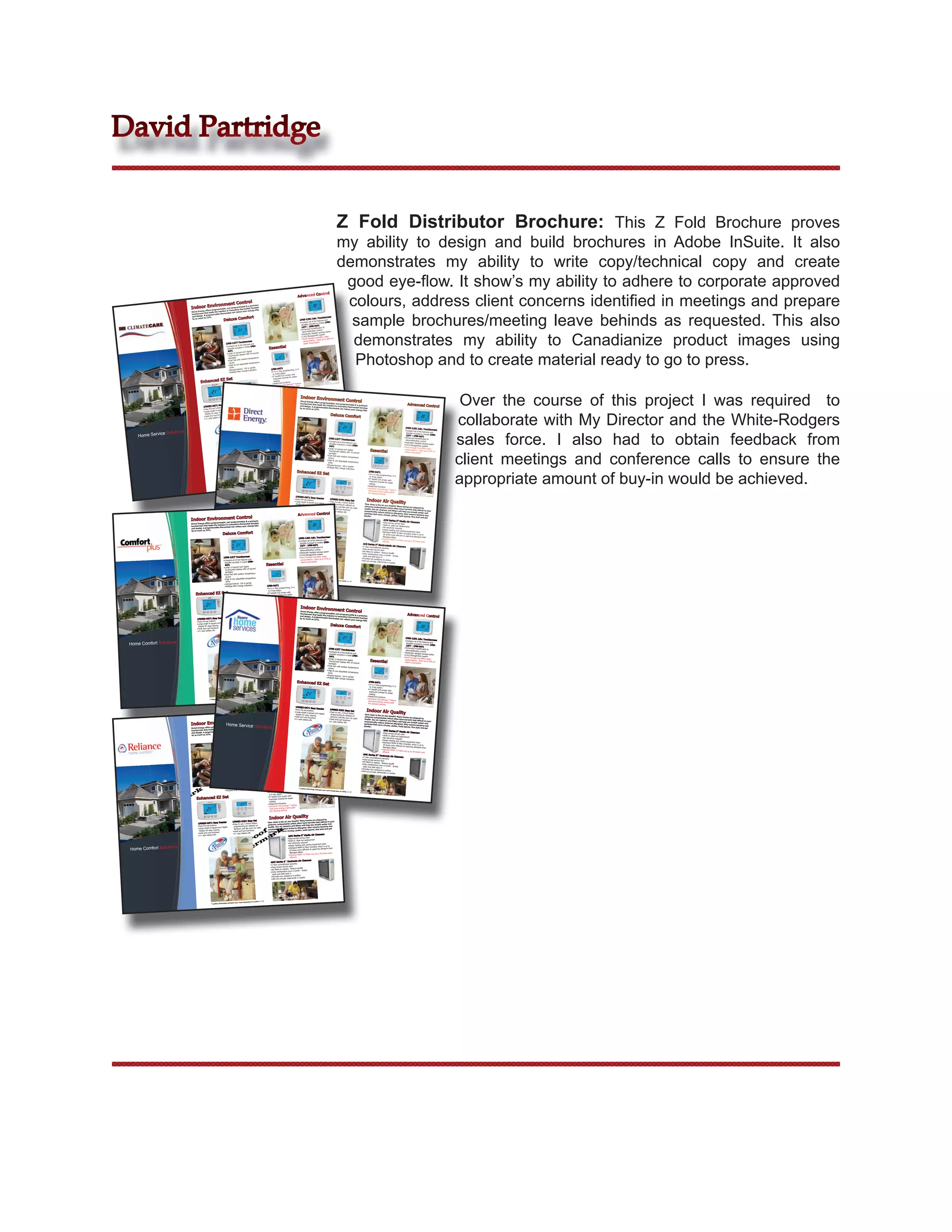 David Partridge


                                                                                                                                                                                                                                       Z Fold Distributor Brochure: This Z Fold Brochure proves
                                                                                                                                                                                                                                       my ability to design and build brochures in Adobe InSuite. It also
                                                                                                                                                                                                                                       demonstrates my ability to write copy/technical copy and create
                                                                                                                                                                                                                                        good eye-ﬂow. It show’s my ability to adhere to corporate approved
                                                                                                                                                                                                                                        colours, address client concerns identiﬁed in meetings and prepare
                                                                                                                                                                                                           Control
                                                                                                                                                                                  Advanced
                                                                 t Control
                                       Environmen grammable & a premium
                               Indooroffers programmable, in innovative thermostat function
                                                          non-pro
                                                                                       bills




                                                                                                                                                                                                                                         sample brochures/meeting leave behinds as requested. This also
                                                                                                           energy
                               Direct Energy           the industry tat can reduce your
                                            that leads
                               touchscreen programmable thermos
                                           A
                               and design.
                                                                                                         fort
                                                                     Deluxe Com
                                           as 33%.                                                                                                                                                                     creen
                                by as much                                                                                                                                                          Adv. Touchs
                                                                                                                                                                                    1F95-1291             	features	and	
                                                                                                                                                                                     Contains	all	of	the n	models	1F95-
                                                                                                                                                                                    •	
                                                                                                                                                                                      benefits	included	i 1
                                                                                                                                                                                       1277	&	1F80-047ation	&	
                                                                                                                                                                                     •	Enhanced	humidific




                                                                                                                                                                                                                                         demonstrates my ability to Canadianize product images using
                                                                                                                                                                                                            ontrol
                                                                                                                                                                                        dehumidification	ct	savings	option
                                                                                                                                                                                      •	Automatic	dayligh t	system
                                                                                                                                                                                        I.A.Q	Managemen idifier	water	
                                                                                                                                                                                       •	
                                                                                                                                                                                       •	Flow-Through	hum ve	up	to	50%	on	
                                                                                                                                                                                          saving	feature	-	Sa 	
                                                                                            Touchscreen
                                                                        1F95-1277           	features	and	
                                                                                                                                                                                          water	consumption

                                                                                                                                           Essential
                                                                         Contains	all	of	the n	model	1F80-
                                                                        •	
                                                                          benefits	included	i




                                                                                                                                                                                                                                         Photoshop and to create material ready to go to press.
                                                                           0471               nch	digital	
                                                                         •	Large	12-square-i ay	with	10	second	
                                                                           Touchscreen	displ
                                                                              backlight           door	temperature	
                                                                             •	Dual	fuel	with	out
                                                                               sensor               ble	temperature	
                                                                              •	High	&	Low	adjusta
                                                                               limits                ll	or	partial
                                                                                Keypad	lockout	-	fu                                           1F80-0471             mming,	5+2	
                                                                              •	                     ge	indicators	
                                                                              •	Multiple	filter	chan                                          •	5+1+1	Day	progra
                                                                                                                                                or	0	day	option	 en	with	
                                                                                                                                               •	4”	backlit	LCD	scre	for	easier	
                                                                 EZ Set                                                                          improved	contrast
                                        Enhanced                                                                                                •	
                                                                                                                                                  reading             s
                                                                                                                                                  Heat/Cool	functionings™	feature	
                                                                                                                                                 •	Exclusive	Cool	Sav during	peak	
                                                                                                                                                   that	saves	energy	 s	
                                                                                                                                                    A/C	demand	period




                                                                                                                                                                                                                                                                                                                                                                                   Over the course of this project I was required to
                                                                                                                                                              Quality
                                                                                                                                                    Indoor Air Indoor Environment                  homes are
                                                                                                                                                                                                                plagued by
                                                                                                                                                                                                                              to your
                                                                                                                   Easy Set                        How clean
                                                                                                                                                               is the air you
                                                                                                                                                                                 breath? Many harmful side effects and
                                                                                                                                                                       nates which
                                                                                                                                                                                         often have
                                                                                                                                                                                      Direct Energy offers breath easier                              Control
                                                                                           1F86EZ-0251                                                                                              help you programmable, non-program
                                                                                                                                                                                                                                and
                                                                     Reader                                      ch	button	
                                                                                             Easy	to	use,	1-tou tback	on	
                                                                                                                                                   airborne contami                    filters will
                                                                                                                                                                                 andtouchscreen that leads thebacteria pet
                                                                                                                                                                                      and design. they
                                                                                                                                                                                                            remove industry                  mable & a premium                                                                        Advanced Contro
                                            1F95EZ    -0671 Easy
                                                                  ns
                                                                                            •	
                                                                                              programming	for	se
                                                                                                                                                                 air cleaners
                                                                                                                                                                                                mold
                                                                                                                                                                                                    s;
                                                                                                                                                   health. Our reduce airborne allergen A spores, fine ble
                                                                                                                                                                                                        programma dust
                                                                                                                                                                                                                           and in innovative
                                                                                                                                                                                                                        thermostat can       thermostat function                                                                                                              l
                                             Easy	Pre-set	butto are-inch	digital	
                                            •	                                                                   your	car	radio                                                      by as much as
                                                                                                                                                    economically carry viruses, pollen,                 33%.                            reduce your energy
                                                                                               demand,	just	like	 tions




                                                                                                                                                                                                                                                                                                                                                                                  collaborate with My Director and the White-Rodgers
                                                                                                                                                                                                                                                           bills
                                            •	Large	bright	6-squ wing                                                                               particles that                                             Cleaners
                                                                                             •	Heat	and	cool	func 	                                                                            5” Media Air
                                             •	
                                               display	for	easy	vietions
                                               Heat	and	cool	func 	
                                                                                             •	2+	year	battery	life
                                                                                                                                                    dander.                AMC Series
                                                                                                                                                                             Easy-access	service
                                                                                                                                                                                                     	door                      Deluxe Comfort
                                               2+	year	battery	life
                                                                                                                                                                           •	                      replacement
                                             •	                                                                                                                            •	Slide-in,	slide-out	 ired
                                                                                                                                                                                                                       	clean
                                                                                                                                                                            •	No	electricity	requ 	cooling	equipment            to	
                                                                                                                                                                            •	Keeps	heating	andFilter	included,	which	is	up	 	than	
                                                                                                                                                                             •	Standard	MERV	8	 cient	at	capturing	allergens
                                                                                                                                                                                           more	effi                                                                                                                               1F95-1291 Adv.
                                                                                                                                                                               20	times	                                          ore	                                                                                                                   Touchscree




                                                                                                                                                                                                                                                                                                                                                                                  sales force. I also had to obtain feedback from
                                                                                                                                                                                                                                                                                                                                                                          n
               ice Solutions
                                                                                                                                                                                fiberglass	filters 	Filters	are	up	to	30	times	m                                                                                                    •	Contains	all	of	the	features
                                                                                                                                                                                Optional	MERV	11                                                                                                                                     benefits	included	in	models	and	
     Home Serv
                                                                                                                                                                              •	                                                                                                                                                                                   	1F95-
                                                                                                                                                                                 efficient                                                                                                                                           1277	&	1F80-0471
                                                                                                                                                                                                            s                 1F95-1277 Touchscree                                                                                 •	Enhanced	humidification	&	
                                                                                                                                                                                      nic Air Cleaner
                                                                                                                                                                       5” Electro                                                                                 n                                                                  dehumidification	control
                                                                                                                                                        ACE Series             al	warranty
                                                                                                                                                                                                                              •	Contains	all	of	the	features                                                                      •	Automatic	daylight	savings
                                                                                                                                                          5	Year	uncondition 	door                                             benefits	included	in	model	 	and	
                                                                                                                                                        •	                                                                                                  1F80-                                                                 •	I.A.Q	Management	system 	option
                                                                                                                                                        •	Easy-access	service  e	-	Reduce	landfill ply	
                                                                                                                                                                                                                               0471                                                                                               •	
                                                                                                                                                                                                                                                                                                                                   Flow-Through	humidifier	wa
                                                                                                                                                           No	filters	to	replac	once	a	month	-	Sim                           •	Large	12-square-inch	digit
                                                                                                                                                         •	
                                                                                                                                                                                                                                                                                      Essential                                    saving	feature	-	Save	up	to	 ter	




                                                                                                                                                                                                                                                                                                                                                                                  client meetings and conference calls to ensure the
                                                                                                                                                         •	Easy	maintenance k	in                                              Touchscreen	display	with	1al	                                                                                                      50%	on	
                                                                                                                                                                                                                                                           0	second	                                                               water	consumption	
                                                                                                                                                            wash	and	slide	bacance	to	airflow                                 backlight
                                                                                                                                                          •	Provides	low	resist eteriorate	or	oxidize                       •	
                                                                                                                                                                                                                             Dual	fuel	with	outdoor	temp
                                                                                                                                                                                                                                                                 erature	
                                                                                                                                                            Will	not	corrode,	d
                                                                                                                                                           •	                                                                sensor
                                                                                                                                                                                                                            •	High	&	Low	adjustable	tem
                                                                                                                                                                                                                             limits                        perature	
                                                                                                                                                                                                                           •	Keypad	lockout	-	full	or	pa
                                                                                                                                                                                                                           •	                            rtial
                                                                                                                                                                                                                             Multiple	filter	change	indica




                                                                                                                                                                                                                                                                                                                                                                                  appropriate amount of buy-in would be achieved.
                                                                                                                                                                                                                                                           tors	
                                                                                                                                                                                  Enhanced EZ Set                                                                                    1F80-0471
                                                                                                                                                                                                                                                                                    •	 5+1+1	Day	programming,	
                                                                                                                                                                                                                                                                                       or	0	day	option	           5+2	
                                                                                                                                                                                                                                                                                    •	4”	backlit	LCD	screen	with	
                                                                                                                            re to within
                                                                                                                                           +/- 1
                                                                                                                                               •
                                                                                                                                                                                                                                                                                      improved	contrast	for	easie
                                                                                                       your room
                                                                                                                   temperatu                                                                                                                                                         reading                      r	
                                                                                         y maintains
                                                                 * Leading
                                                                             Technolog                                                                                                                                                                                             •	Heat/Cool	functions
                                                                                                                                                                                                                                                                                   •	
                                                                                                                                                                                                                                                                                    Exclusive	Cool	Savings™	fe
                                                                                                                                                                                                                                                                                    that	saves	energy	during	p ature	
                                                                                                                                                                                                                                                                                    A/C	demand	periods	         eak	

                                                                                                                                                                             1F95EZ-0671 Easy
                                                                                                                                                                                                           Reader
                                                                                                                                                                             •	Easy	Pre-set	buttons                            1F86EZ-0251 Easy
                                                                                                                                                                                                                                                            Set                   Indoor Air Quali
                                                                                                                                                                             •	Large	bright	6-square-inch	
                                                                                                                                                                              display	for	easy	viewing     digital	
                                                                                                                                                                                                                               •	Easy	to	use,	1-touch	button
                                                                                                                                                                                                                                 programming	for	setback	o 	                    How clean is the
                                                                                                                                                                                                                                                                                                  air you breath?
                                                                                                                                                                                                                                                                                                                               ty
                                                                                                                                                                            •	Heat	and	cool	functions                           demand,	just	like	your	car	 n	                  airborne contaminate               Many homes are
                                                                                                                                                                                                                                                                                                       s which often                 plagued by
                                                                                                                                                                            •	2+	year	battery	life	                           •	Heat	and	cool	functions radio                  health. Our air
                                                                                                                                                                                                                                                                                               cleaners and filters have harmful side effects to your
                                                                                                                                                                                                                              •	
                                                                                                                                                                                                                               2+	year	battery	life	                           economically reduce                   will help you breath
                                                       Essential Home Servic                                                                                                      Advanced Control                                                                             particles that carry airborne allergens; they remove easier and
                                                                                                                                                                                                                                                                                                    viruses, pollen,                     bacteria and

                                                Environment Control          es                                                                                                                                                                                                dander.                               mold spores, fine
                                                                                                                                                                                                                                                                                                                                        dust and pet
                               Indoor                               non-programmable & a
                                                                                          premium
                                                                                                                                                                                                                                                                                                       ACM Series 5”
                                                                                                                                                                                                                                                                                                       •	
                                                                                                                                                                                                                                                                                                                              Media Air Cleaners
                                                                                                                                                                                                                                                                                                         Easy-access	service	door
                               Direct Energy offers programmable, in innovative thermostat function
                                                       the industry                                                                                                                                                                                                                                    •	Slide-in,	slide-out	replacem
                               touchscreen that leads                              your energy bills                                                                                                                                                                                                                                  ent
                                                             thermostat can reduce                                                                                                                                                                                                                    •	No	electricity	required
                               and design. A programmable
                                                                                                                                                                                                                                                                                                      •	Keeps	heating	and	cooling	e
                               by as much as 33%.
                                                                                                                                                                                                                                                                                                        Standard	MERV	8	Filter	incluquipment	clean
                                                                   Deluxe Comfort
                                                                                                                                                                                                                                                                                                      •	
                                                                                                                                                                                                                                                                                                       20	times	more	efficient	at	 ded,	which	is	up	to	
                                                                                                                                                                                                                                                                                                       fiberglass	filters           capturing	allergens	than	
                                                                                                                                                                                   1F95-1291 Adv. Touchscreen                                                                                        •	Optional	MERV	11	Filters	a
                                                                                                                                                                                   •	Contains	all	of	the	features	and	                                                                                efficient                     re	up	to	30	times	more	
                                                                                                                                                                                     benefits	included	in	models	1F95-                                                        ACE Series 5” Electrostat
                                                                                                                                                                                     1277	&	1F80-0471                                                                         •	5	Year	unconditional	warra       ic Air Cleaners
                                                                                                                                                                                   •	Enhanced	humidification	&	                                                              •	Easy-access	service	door nty
                                                                                                                                                                                      dehumidification	control                                                               •	No	filters	to	replace	-	Redu
                                                                                                                                                                                    •	Automatic	daylight	savings	option                                                      •	Easy	maintenance	once	a	m    ce	landfill
                                                                                                                                                                                    •	I.A.Q	Management	system                                                                 wash	and	slide	back	in         onth	-	Simply	
                                                                    1F95-1277 Touchscreen                                                                                           •	Flow-Through	humidifier	water	                                                        •	Provides	low	resistance	to	
                                                                      Contains	all	of	the	features	and	
                                                                     •	                                                                                                               saving	feature	-	Save	up	to	50%	on	                                                   •	Will	not	corrode,	deterioratairflow
                                                                       benefits	included	in	model	1F80-                                                                              water	consumption	                                                                                                   e	or	oxidize
                                                                       0471                                                         Essential
                                                                     •	Large	12-square-inch	digital	
                                                                        Touchscreen	display	with	10	second	
                                                                      backlight
                                                                      Dual	fuel	with	outdoor	temperature	
                                                                     •	
                                                                       sensor                                                                                                      * Leading Technology
                                                                     •	High	&	Low	adjustable	temperature	                                                                                                 maintains your
                                                                                                                                                                                                                           room temperature
                                                                                                                                                                                                                                              to within +/- 1•
                                                                       limits
                                                                       Keypad	lockout	-	full	or	partial
                                                                      •	
                                                                      •	Multiple	filter	change	indicators	                            1F80-0471
                                                                                                                                       5+1+1	Day	programming,	5+2	
                                                                                                                                      •	
                                                                                                                                        or	0	day	option	
                                   Enhanced EZ Set                                                                                    •	4”	backlit	LCD	screen	with	
                                                                                                                                        improved	contrast	for	easier	
                                                                                                                                       reading
                                                                                                                                       Heat/Cool	functions
                                                                                                                                      •	
                                                                                                                                      •	Exclusive	Cool	Savings™	feature	
                                                                                                                                        that	saves	energy	during	peak	
                                                                                                                                           A/C	demand	periods	                       Indoor Environme
                                                                                                                                                                            Direct Energy offers                                              nt Control
                                                                                                                                       Indoor Air Quality
                                                                                                                                                                                                 programmable,
                                                                                                                                                                           touchscreen that
                                                                                                                                                                                             leads the
                                                                                                                                                                                                               non-programmable
                                                                                                                                                                                                                                  & a premium                                                                                         Advanced Contro
                                                                                 1F86EZ-0251 Easy Set                                 How clean is the air you
                                                                                                                                                                           and design. A programma industry in innovative
                                                                                                                                                                breath? Many homes are
                                                                                                                                                                                           plagued by
                                                                                                                                                                                                     ble your              thermostat function                                                                                                                                l
                                     1F95EZ-0671 Easy Reader                      Easy	to	use,	1-touch	button	
                                                                                 •	
                                                                                                                                                                           by as much as side effects tothermostat can reduce
                                                                                                                                                               which often have harmful33%.                                   your energy bills
                                                                                                                                      airborne contaminates                               breath easier and
                                     Easy	Pre-set	buttons
                                    •	                                             programming	for	setback	on	                                                  and filters will help you
                                      Large	bright	6-square-inch	digital	                                                             health. Our air cleaners                                  bacteria and
                                    •	
                                      display	for	easy	viewing
                                                                                   demand,	just	like	your	car	radio
                                                                                   Heat	and	cool	functions
                                                                                                                                      economically reduce airborne
                                                                                                                                                                       allergens; they remove
                                                                                                                                                                    pollen, mold spores, fine
                                                                                                                                                                                               dust and pet                     Deluxe Comfort
                                    •	Heat	and	cool	functions
                                                                                 •	                                                   particles that carry viruses,
                                                                                   2+	year	battery	life	
                                                                                  •	                                                  dander.
                                      2+	year	battery	life	
                                     •	                                                                                                                                                   Cleaners
                                                                                                                                                                   AMC Series 5” Media Air
                                                                                                                                                                   Easy-access	service	door
                                                                                                                                                                  •	
                                                                                                                                                                  •	Slide-in,	slide-out	replacement                                                                                                                                1F95-1291 Adv.
                                                                                                                                                                   •	No	electricity	required                                                                                                                                                             Touchscreen
                                                                                                                                                                                                                                                                                                                                    •	Contains	all	of	the	features

 Home Comfort Solutions
                                                                                                                                                                   •	Keeps	heating	and	cooling	equipment	clean   up	to	                                                                                                              benefits	included	in	models	and	
                                                                                                                                                                   •	Standard	MERV	8	Filter	included,	which	is	ens	than	                                                                                                                                           	1F95-
                                                                                                                                                                                                                                                                                                                                     1277	&	1F80-0471
                                                                                                                                                                     20	times	more	efficient	at	capturing	allerg
                                                                                                                                                                                                                      1F95-1277 Touchscree                                                                                         •	Enhanced	humidification	&	
                                                                                                                                                                      fiberglass	filters                          s	more	
                                                                                                                                                                    •	Optional	MERV	11	Filters	are	up	to	30	time      •	
                                                                                                                                                                                                                                                     n                                                                               dehumidification	control
                                                                                                                                                                                                                        Contains	all	of	the	features                                                                              •	Automatic	daylight	savings
                                                                                                                                                                      efficient                                         benefits	included	in	model	 	and	
                                                                                                                                                                                                                                                    1F80-                                                                         •	I.A.Q	Management	system 	option
                                                                                                                                                                                  Air Cleaners                         0471                                                                                                       •	
                                                                                                                                                                                                                                                                                                                                   Flow-Through	humidifier	wa
                                                                                                                                            AMC Series 5” Electronic                                                         •	
                                                                                                                                                                                                                              Large	12-square-inch	digit
                                                                                                                                            •	5	Year	unconditional	warranty                                                   Touchscreen	display	with	1al	                           Essential                                    saving	feature	-	Save	up	to	 ter	
                                                                                                                                                                                                                                                                                                                                   water	consumption	            50%	on	
                                                                                                                                            •	Easy-access	service	door                                                        backlight                  0	second	
                                                                                                                                            •	No	filters	to	replace	-	Reduce	landfill                                       •	Dual	fuel	with	outdoor	temp
                                                                                                                                            •	Easy	maintenance	once	a	month	-	Simply	                                         sensor                         erature	
                                                                                                                                               wash	and	slide	back	in                                                       •	High	&	Low	adjustable	tem
                                                                                                                                             •	Provides	low	resistance	to	airflow                                            limits                        perature	
                                                                                                                                             •	Will	not	corrode,	deteriorate	or	oxidize                                    •	Keypad	lockout	-	full	or	pa
                                                                                                                                                                                                                           •	                            rtial
                                                                                                                                                                                                                             Multiple	filter	change	indica
                                                                                                                                                                                                                                                           tors	
                                                                                                                                                                                  Enhanced EZ Set                                                                                    1F80-0471
                                                                                                                                                                                                                                                                                    •	 5+1+1	Day	programming,	
                                                                                                                                                                                                                                                                                       or	0	day	option	           5+2	
                                                                                                                                                                                                                                                                                    •	4”	backlit	LCD	screen	with	
                                                                                                                                                                                                                                                                                      improved	contrast	for	easie
                                                                                                                                                                                                                                                                                     reading                      r	
                                                                                                                                                                                                                                                                                   •	Heat/Cool	functions
                                                                                                              to within +/- 1
                                                                                                                               •

                                                                                    your room temperature                                                                                                                                                                          •	
                                                                                                                                                                                                                                                                                    Exclusive	Cool	Savings™	fe
                                                   * Leading Technology maintains
                                                                                                                                                                                                                                                                                    that	saves	energy	during	p ature	
                                                                                                                                                                                                                                                                                    A/C	demand	periods	         eak	

                                                                                                                                                                             1F95EZ-0671 Easy
                                                                                                                                                                                                           Reader
                                                                                                                                                                             •	Easy	Pre-set	buttons                            1F86EZ-0251 Easy
                                                                                                                                                                                                                                                            Set                   Indoor Air Quali
                                                                                                                                                                             •	Large	bright	6-square-inch	
                                                                                                                                                                              display	for	easy	viewing     digital	
                                                                                                                                                                                                                               •	
                                                                                                                                                                                                                                Easy	to	use,	1-touch	button
                                                                                                                                                                                                                                programming                    	
                                                                                                                                                                                                                                                	for	setback	on	                How clean is the
                                                                                                                                                                                                                                                                                                  air you breath?
                                                                                                                                                                                                                                                                                                                               ty
                                                                                                                                                                                  Advanced Control Heat	and	cool	functions radio
                                                                                                                                                                            •	Heat	and	cool	functions          	like	your	car	  demand,	just                                    airborne contaminate               Many homes are
                                                                                                                                                                                                                                                                                                       s which often                 plagued by
                                                                                                                                                                            •	                   •	
                                                                                                                                                                              2+	year	battery	life	                                                                            health. Our air
                                                                                                                                                                                                                                                                                               cleaners and filters have harmful side effects to your
                                                                             Control
                               Indoor Environment Service Solutio
                                                                                                                                                                                                                              •	
                                                                                                                                                                                                                               2+	year	battery	life	                           economically reduce                   will help you breath
                                                                   Home ble & a premium                                                                                                                                                                                        particles that carry airborne allergens; they remove easier and
                                                                                                                                                                                                                                                                                                    viruses, pollen,                     bacteria and
                               Direct Energy offers
                                                    programmable, non-programma
                                           that leads the industry
                                                                   in innovative thermostat
                                                                                            function
                                                                                        energy bills
                                                                                                     ns                                                                                                                                                                        dander.                               mold spores, fine
                                                                                                                                                                                                                                                                                                                                        dust and pet
                               touchscreen                thermostat can reduce
                                                                                your                                                                                                                                                                                                                   AMC Series 5”
                                                                                                                                                                                                                                                                                                                              Media
                               and design. A programmable                                                                                                                                                                                                                                              •	Easy-access	service	door Air Cleaners
                               by as much as 33%.                                                                                                                                                                                                                                                      •	Slide-in,	slide-out	replacem
                                                                    Deluxe Comfort                                                                                                                                                                                                                    •	
                                                                                                                                                                                                                                                                                                      •	
                                                                                                                                                                                                                                                                                                        No	electricity	required
                                                                                                                                                                                                                                                                                                        Keeps	heating	and	cooling	e
                                                                                                                                                                                                                                                                                                                                      ent

                                                                                                                                                                                   1F95-1291 Adv. Touchscreen                                                                                         •	Standard	MERV	8	Filter	incluquipment	clean
                                                                                                                                                                                   •	Contains	all	of	the	features	and	                                                                                 20	times	more	efficient	at	 ded,	which	is	up	to	
                                                                                                                                                                                     benefits	included	in	models	1F95-                                                                                 fiberglass	filters           capturing	allergens	than	
                                                                                                                                                                                     1277	&	1F80-0471                                                                                                •	Optional	MERV	11	Filters	a
                                                                                                                                                                                   •	Enhanced	humidification	&	                                                                                       efficient                     re	up	to	30	times	more	
                                                                                                                                                                                      dehumidification	control                                                                AMC Series 5”
                                                                                                                                                                                    •	Automatic	daylight	savings	option                                                                          Electronic Air Cleaners
                                                                                                                                                                                                                                                                              •	5	Year	unconditional	warra
                                                                                                                                                                                    •	I.A.Q	Management	system                                                                •	Easy-access	service	door nty
                                                                     1F95-1277 Touchscreen                                                                                          •	Flow-Through	humidifier	water	     	                                                   •	No	filters	to	replace	-	Redu
                                                                                                                                                                                      saving	feature	-	Save	up	to	50%	on                                                                                    ce	landfill
                                                                      Contains	all	of	the	features	and	
                                                                     •	                                                                                                                                                                                                      •	Easy	maintenance	once	a	m
                                                                                                                                                                                       water	consumption	                                                                                                    onth	-	Simply	
                                                                                                                                     Essential
                                                                       benefits	included	in	model	1F80-                                                                                                                                                                       wash	and	slide	back	in
                                                                       0471                                                                                                                                                                                                 •	Provides	low	resistance	to	
                                                                       Large	12-square-inch	digital	
                                                                      •	                                                                                                                                                                                                    •	Will	not	corrode,	deterioratairflow
                                                                                                           	                                                                                                                                                                                              e	or	oxidize
                                                                        Touchscreen	display	with	10	second
                                                                        backlight                          	
                                                                      •	Dual	fuel	with	outdoor	temperature
                                                                       sensor                               	
                                                                       High	&	Low	adjustable	temperature
                                                                      •	
                                                                        limits
                                                                      •	Keypad	lockout	-	full	or	partial


                   of ark
                                                                                                                                                                                   * Leading Technology
                                                                      •	 Multiple	filter	change	indicators	                           1F80-0471                                                           maintains your
                                                                                                                                                                                                                           room temperature
                                                                                                                                        5+1+1	Day	programming,	5+2	
                                                                                                                                                                                                                                              to within +/- 1•
                                                                                                                                       •	



                ro
                                                                                                                                         or	0	day	option	

                        Enhanced EZ Set
                                                                                                                                       •	4”	backlit	LCD	screen	with	
                                                                                                                                         improved	contrast	for	easier	

             P rm                                                                                                                           reading
                                                                                                                                            Heat/Cool	functions
                                                                                                                                           •	
                 e                                                                                                                           Exclusive	Cool	Savings™	feature	


              at
                                                                                                                                           •	
                                                                                                                                             that	saves	energy	during	peak	
                                                                                                                                             A/C	demand	periods	


            W                                                                                                                              Indoor Air Quality                           are plagued by
                                                                                  1F86EZ-0251 Easy Set                                 How clean is the air
                                                                                                                                                            you breath? Many homes          side effects to your
                                      1F95EZ-0671 Easy Reader                       Easy	to	use,	1-touch	button	                                               which often have harmful
                                                                                  •	                                                   airborne contaminates                          you breath easier and
                                     •	Easy	Pre-set	buttons                         programming	for	setback	on	                                                 and filters will help                     and
                                                                                                                                       health. Our air cleaners                   they remove bacteria
                                     •	Large	bright	6-square-inch	digital	          demand,	just	like	your	car	radio                                         airborne allergens;                          pet
                                                                                                                                       economically reduce

                                                                                            of ark
                                       display	for	easy	viewing                                                                                                                    spores, fine dust and
                                                                                    Heat	and	cool	functions                                                 viruses, pollen, mold
                                                                                  •	                                                   particles that carry
                                     •	Heat	and	cool	functions                     •	2+	year	battery	life	                             dander.                                         Air Cleaners

                                                                                         ro
                                      •	2+	year	battery	life	                                                                                                       AMC Series 5” Media
                                                                                                                                                                    •	Easy-access	service	door


                                                                                     P rm
                                                                                                                                                                    •	Slide-in,	slide-out	replacement
                                                                                                                                                                    •	No	electricity	required                t	clean


                                                                                        te
                                                                                                                                                                      Keeps	heating	and	cooling	equipmenich	is	up	to	
                       s                                                                                                                                            •	

 Home Comfort Solution                                                                                                                                               •	Standard	MERV	8	Filter	included,	wh  	allergens	than	

                                                                                      a                                                                                20	times	more	efficient	at	capturing
                                                                                                                                                                       fiberglass	filters
                                                                                                                                                                       Optional	MERV	11	Filters	are	up	to	3
                                                                                                                                                                                                             0	times	more	

                                                                                    W
                                                                                                                                                                     •	
                                                                                                                                                                      efficient
                                                                                                                                                                                   Air Cleaners
                                                                                                                                             AMC Series 5” Electronic
                                                                                                                                             •	5	Year	unconditional	warranty
                                                                                                                                             •	Easy-access	service	door
                                                                                                                                             •	No	filters	to	replace	-	Reduce	landfillimply	
                                                                                                                                             •	Easy	maintenance	once	a	month	-	S
                                                                                                                                                wash	and	slide	back	in
                                                                                                                                              •	Provides	low	resistance	to	airflow ze
                                                                                                                                              •	Will	not	corrode,	deteriorate	or	oxidi




                                                                                                                           +/- 1•
                                                                                                  temperature to within
                                                                            maintains your room
                                                     * Leading Technology
 