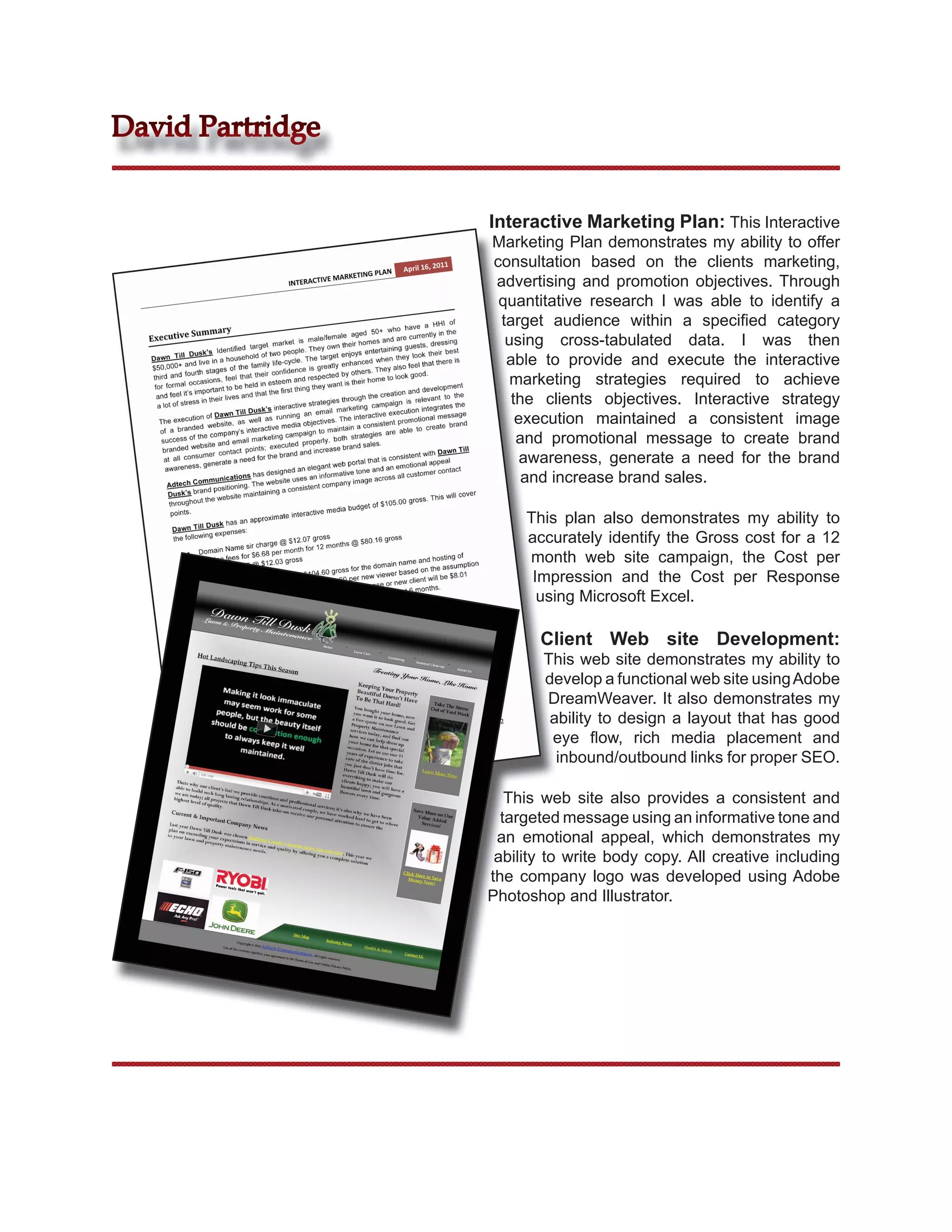 David Partridge


                  Interactive Marketing Plan: This Interactive
                  Marketing Plan demonstrates my ability to offer
                  consultation based on the clients marketing,
                  advertising and promotion objectives. Through
                   quantitative research I was able to identify a
                   target audience within a speciﬁed category
                    using cross-tabulated data. I was then
                    able to provide and execute the interactive
                     marketing strategies required to achieve
                     the clients objectives. Interactive strategy
                      execution maintained a consistent image
                      and promotional message to create brand
                       awareness, generate a need for the brand
                       and increase brand sales.

                       This plan also demonstrates my ability to
                       accurately identify the Gross cost for a 12
                       month web site campaign, the Cost per
                        Impression and the Cost per Response
                         using Microsoft Excel.

                         Client Web site Development:
                          This web site demonstrates my ability to
                          develop a functional web site using Adobe
                          DreamWeaver. It also demonstrates my
                           ability to design a layout that has good
                           eye ﬂow, rich media placement and
                            inbound/outbound links for proper SEO.

                     This web site also provides a consistent and
                    targeted message using an informative tone and
                   an emotional appeal, which demonstrates my
                   ability to write body copy. All creative including
                  the company logo was developed using Adobe
                  Photoshop and Illustrator.
 
