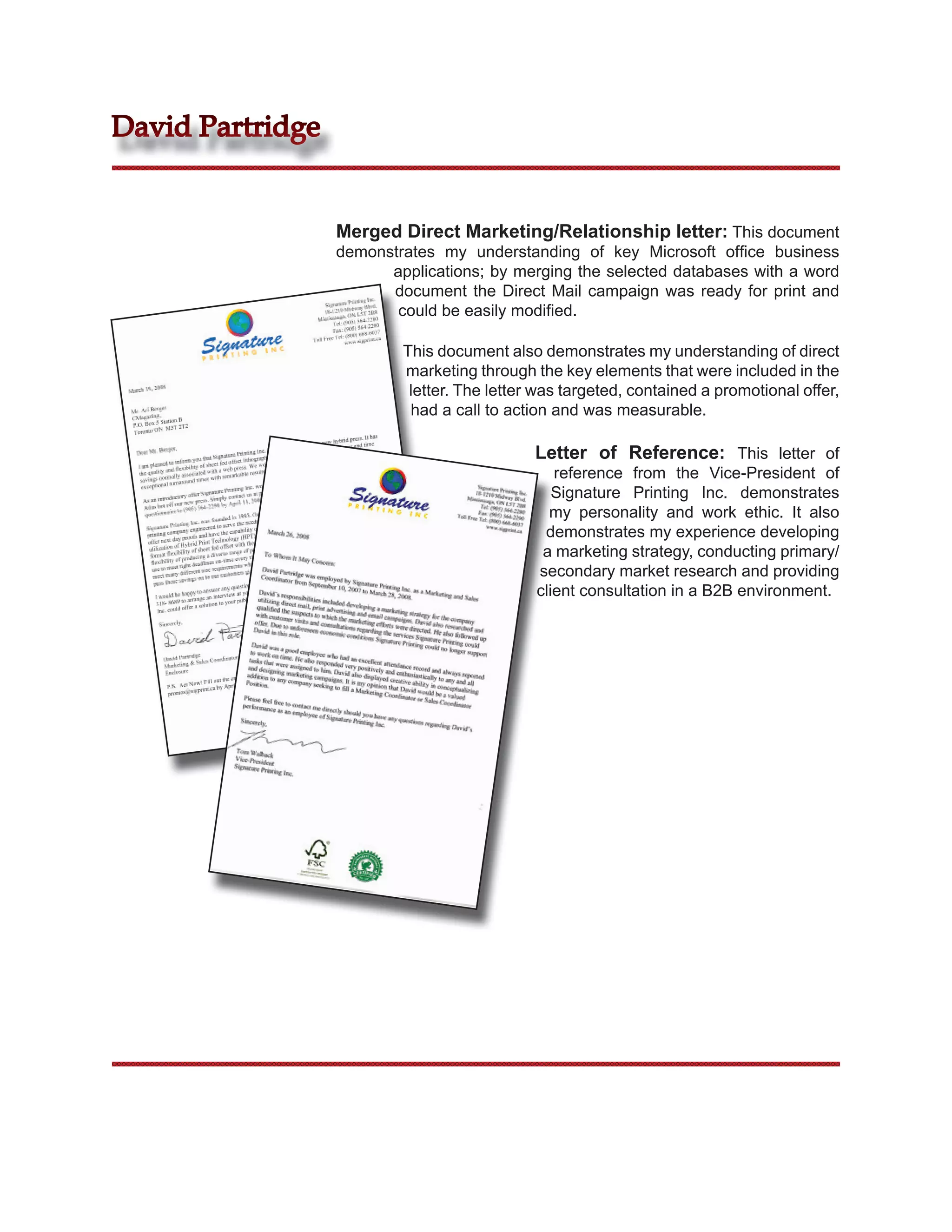 David Partridge


                  Merged Direct Marketing/Relationship letter: This document
                  demonstrates my understanding of key Microsoft ofﬁce business
                        applications; by merging the selected databases with a word
                        document the Direct Mail campaign was ready for print and
                         could be easily modiﬁed.

                          This document also demonstrates my understanding of direct
                          marketing through the key elements that were included in the
                           letter. The letter was targeted, contained a promotional offer,
                           had a call to action and was measurable.

                                             Letter of Reference: This letter of
                                                reference from the Vice-President of
                                                Signature Printing Inc. demonstrates
                                               my personality and work ethic. It also
                                              demonstrates my experience developing
                                              a marketing strategy, conducting primary/
                                             secondary market research and providing
                                             client consultation in a B2B environment.
 