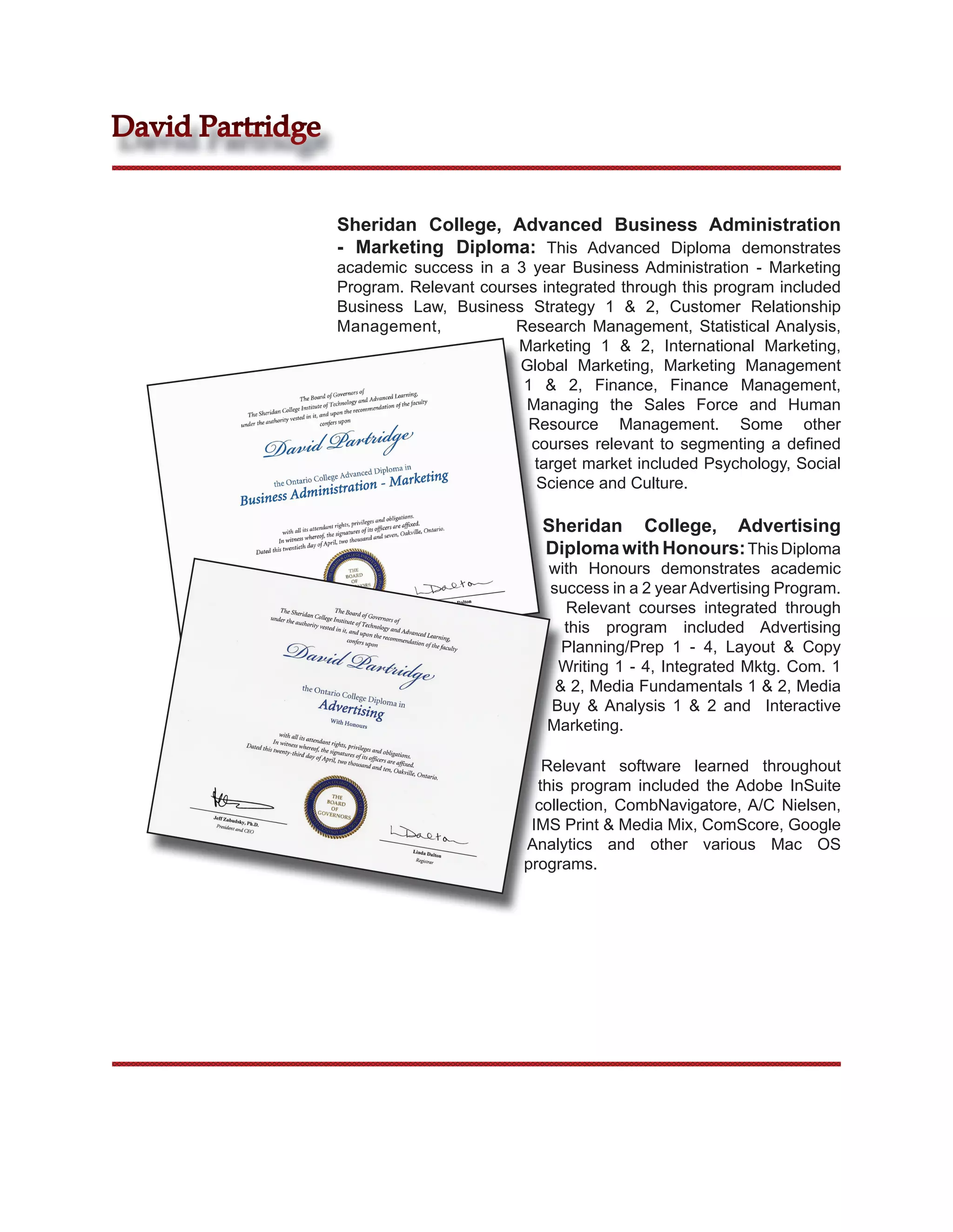 David Partridge


                  Sheridan College, Advanced Business Administration
                  - Marketing Diploma: This Advanced Diploma demonstrates
                  academic success in a 3 year Business Administration - Marketing
                  Program. Relevant courses integrated through this program included
                  Business Law, Business Strategy 1 & 2, Customer Relationship
                  Management,            Research Management, Statistical Analysis,
                                         Marketing 1 & 2, International Marketing,
                                         Global Marketing, Marketing Management
                                          1 & 2, Finance, Finance Management,
                                          Managing the Sales Force and Human
                                           Resource Management. Some other
                                           courses relevant to segmenting a deﬁned
                                            target market included Psychology, Social
                                            Science and Culture.

                                             Sheridan College, Advertising
                                             Diploma with Honours: This Diploma
                                             with Honours demonstrates academic
                                             success in a 2 year Advertising Program.
                                               Relevant courses integrated through
                                               this program included Advertising
                                               Planning/Prep 1 - 4, Layout & Copy
                                              Writing 1 - 4, Integrated Mktg. Com. 1
                                              & 2, Media Fundamentals 1 & 2, Media
                                             Buy & Analysis 1 & 2 and Interactive
                                             Marketing.

                                             Relevant software learned throughout
                                            this program included the Adobe InSuite
                                            collection, CombNavigatore, A/C Nielsen,
                                           IMS Print & Media Mix, ComScore, Google
                                          Analytics and other various Mac OS
                                          programs.
 