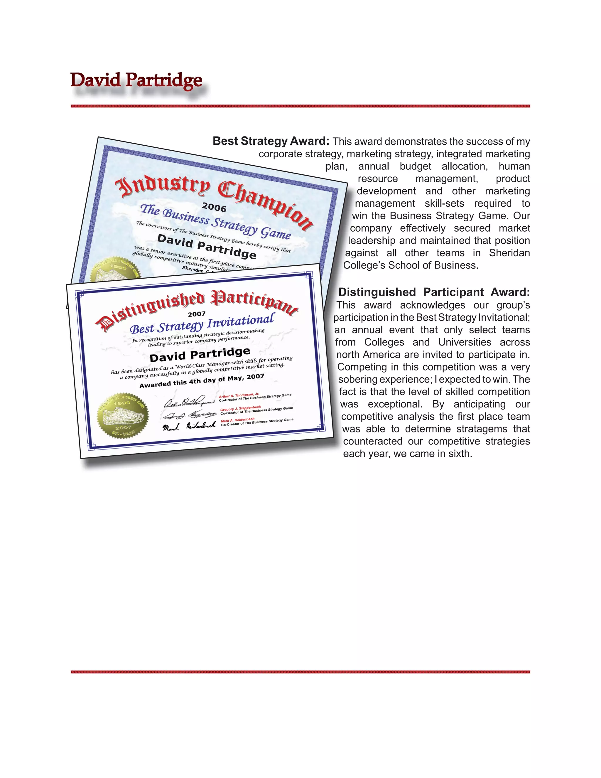 David Partridge


                     Best Strategy Award: This award demonstrates the success of my
                                 corporate strategy, marketing strategy, integrated marketing
                                                plan, annual budget allocation, human
                                                       resource     management,      product
                                                       development and other marketing
                    2006                               management skill-sets required to
                                                      win the Business Strategy Game. Our
                                                      company effectively secured market
         Davi                                        leadership and maintained that position
              d Pa
                        rtrid                       against all other teams in Sheridan
                              ge
            Sheri
                  dan C
                                                    College’s School of Business.
                    ollege



                                                 Distinguished Participant Award:
                                                 This award acknowledges our group’s
                                                participation in the Best Strategy Invitational;
                                                an annual event that only select teams
                                                from Colleges and Universities across
                                                 north America are invited to participate in.
                                                 Competing in this competition was a very
                                                 sobering experience; I expected to win. The
                                                  fact is that the level of skilled competition
                                                  was exceptional. By anticipating our
                                                   competitive analysis the ﬁrst place team
                                                   was able to determine stratagems that
                                                   counteracted our competitive strategies
                                                   each year, we came in sixth.
 