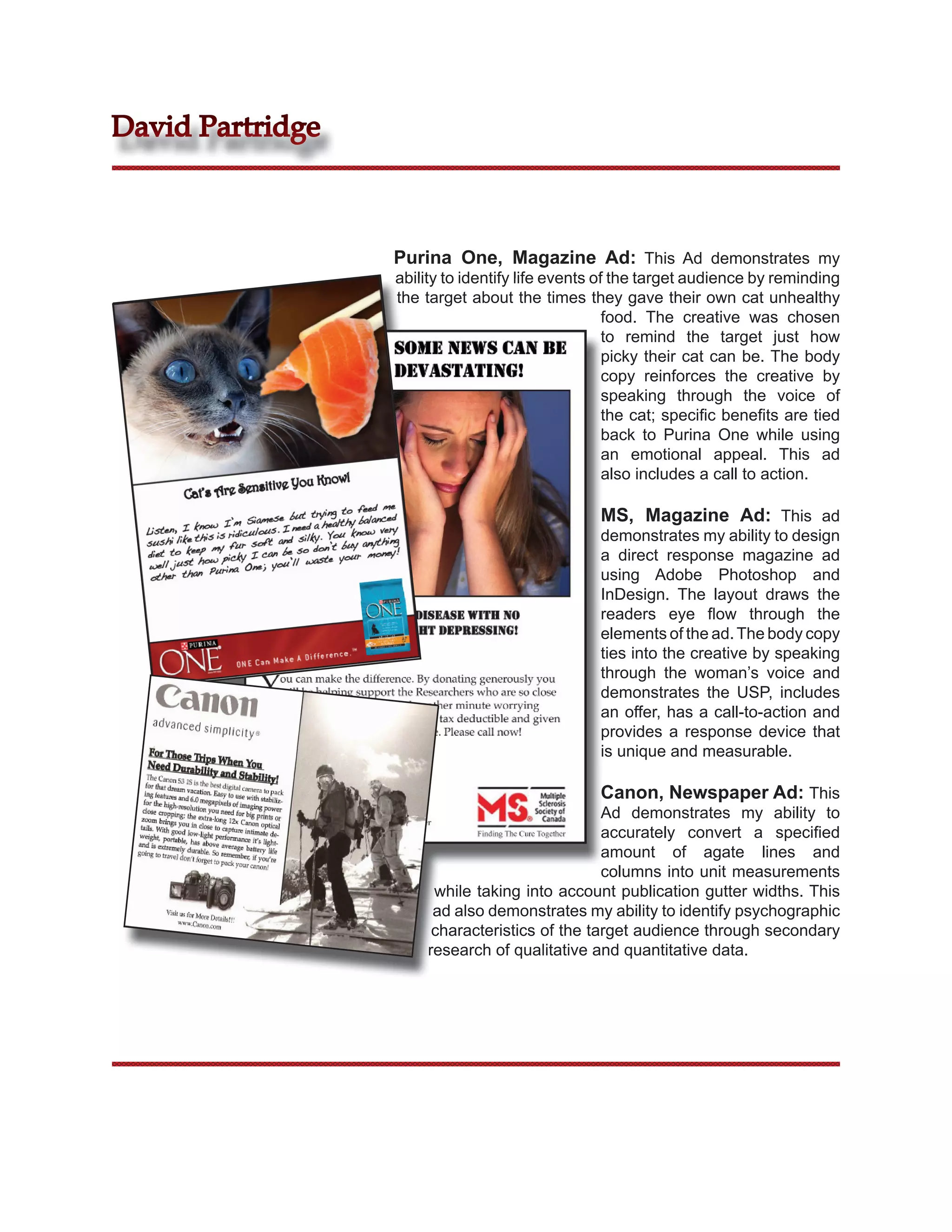 David Partridge



                  Purina One, Magazine Ad: This Ad demonstrates my
                  ability to identify life events of the target audience by reminding
                  the target about the times they gave their own cat unhealthy
                                                    food. The creative was chosen
                                                    to remind the target just how
                                                    picky their cat can be. The body
                                                    copy reinforces the creative by
                                                    speaking through the voice of
                                                    the cat; speciﬁc beneﬁts are tied
                                                    back to Purina One while using
                                                    an emotional appeal. This ad
                                                    also includes a call to action.

                                                MS, Magazine Ad: This ad
                                                demonstrates my ability to design
                                                a direct response magazine ad
                                                using Adobe Photoshop and
                                                InDesign. The layout draws the
                                                readers eye ﬂow through the
                                                elements of the ad. The body copy
                                                ties into the creative by speaking
                                                through the woman’s voice and
                                                demonstrates the USP, includes
                                                an offer, has a call-to-action and
                                                provides a response device that
                                                is unique and measurable.

                                                Canon, Newspaper Ad: This
                                                Ad demonstrates my ability to
                                                accurately convert a speciﬁed
                                                amount of agate lines and
                                                columns into unit measurements
                       while taking into account publication gutter widths. This
                       ad also demonstrates my ability to identify psychographic
                       characteristics of the target audience through secondary
                      research of qualitative and quantitative data.
 