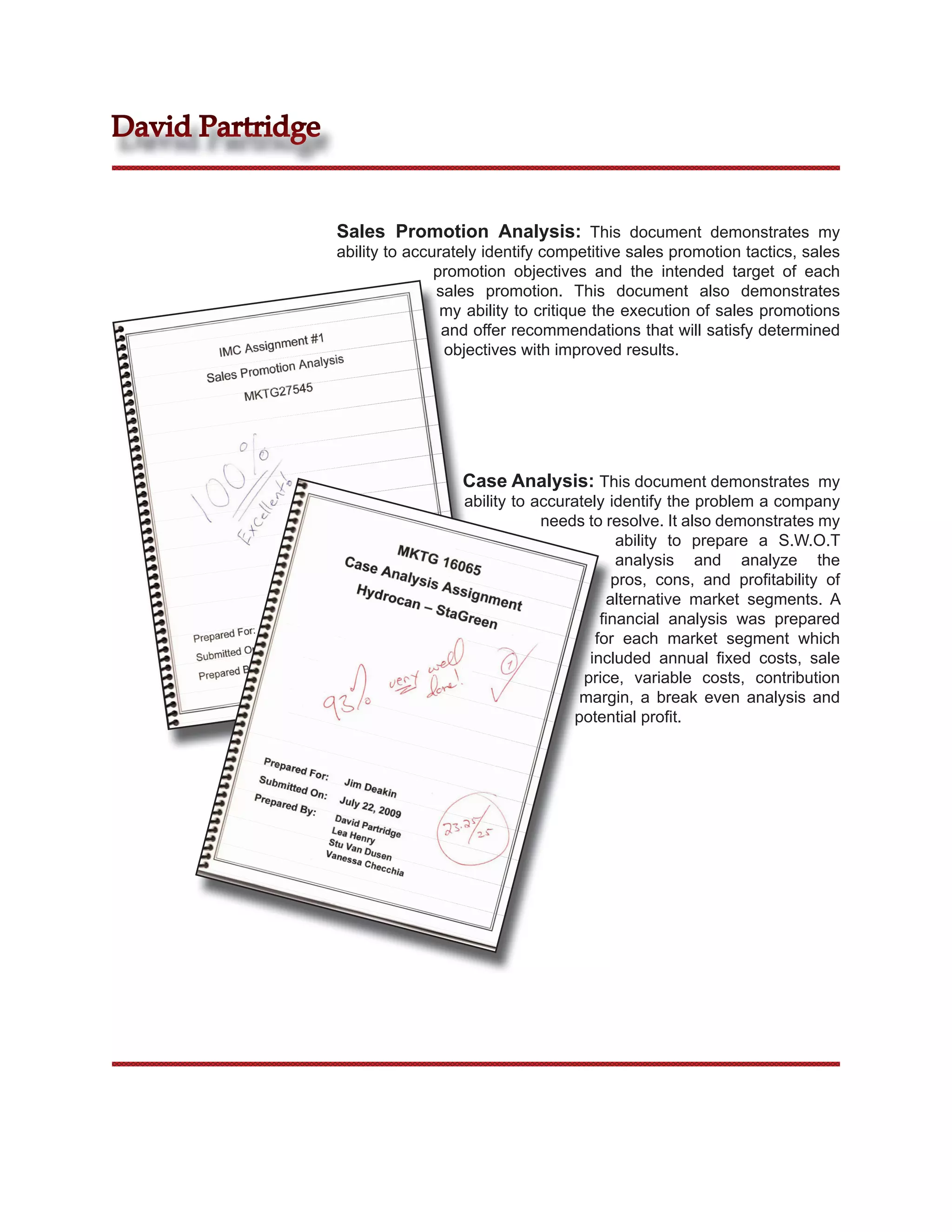 David Partridge


                  Sales Promotion Analysis: This document demonstrates my
                  ability to accurately identify competitive sales promotion tactics, sales
                                 promotion objectives and the intended target of each
                                 sales promotion. This document also demonstrates
                                  my ability to critique the execution of sales promotions
                                  and offer recommendations that will satisfy determined
                                  objectives with improved results.




                                    Case Analysis: This document demonstrates my
                                    ability to accurately identify the problem a company
                                                needs to resolve. It also demonstrates my
                                                            ability to prepare a S.W.O.T
                                                            analysis and analyze the
                                                           pros, cons, and proﬁtability of
                                                          alternative market segments. A
                                                         ﬁnancial analysis was prepared
                                                        for each market segment which
                                                       included annual ﬁxed costs, sale
                                                      price, variable costs, contribution
                                                     margin, a break even analysis and
                                                    potential proﬁt.
 