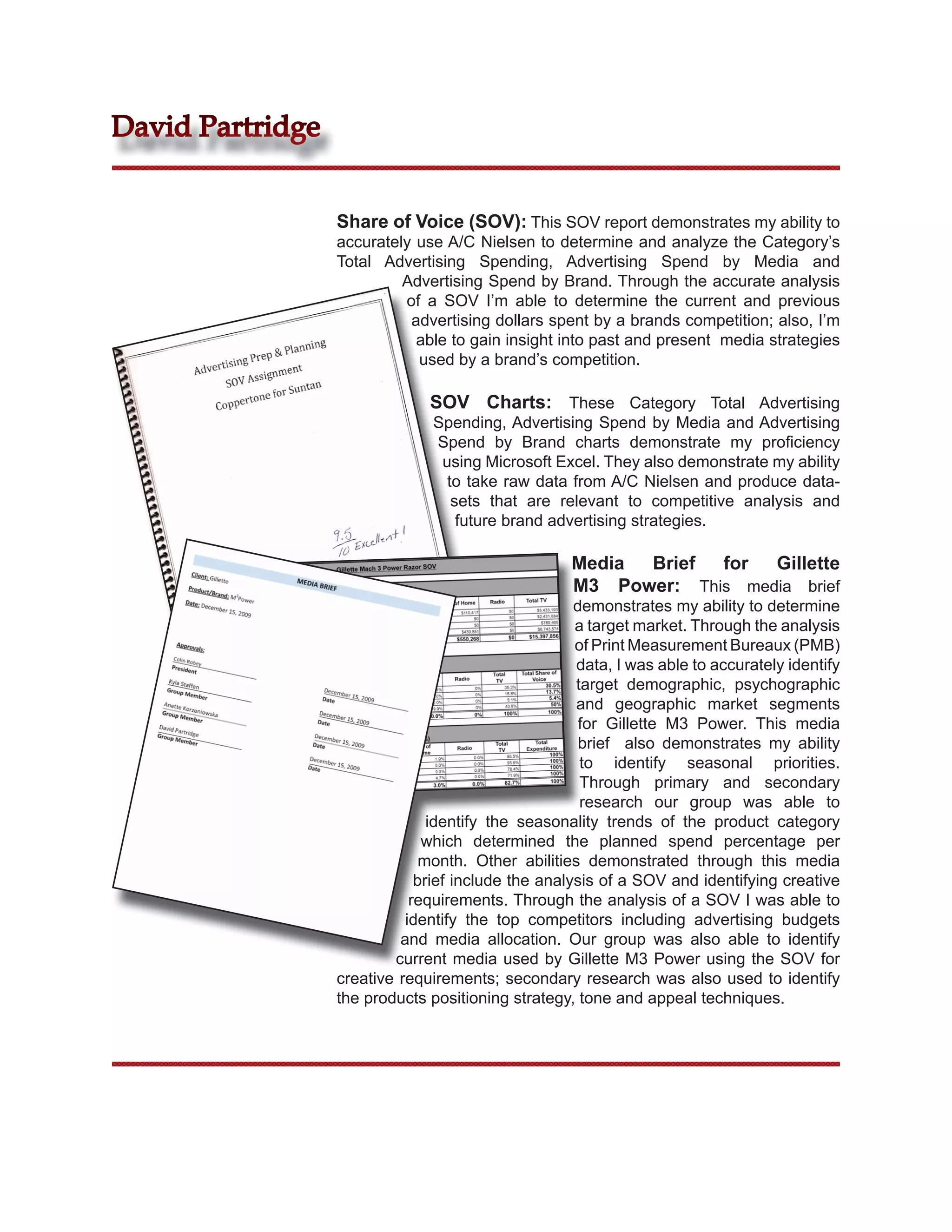 David Partridge


                  Share of Voice (SOV): This SOV report demonstrates my ability to
                  accurately use A/C Nielsen to determine and analyze the Category’s
                  Total Advertising Spending, Advertising Spend by Media and
                           Advertising Spend by Brand. Through the accurate analysis
                           of a SOV I’m able to determine the current and previous
                            advertising dollars spent by a brands competition; also, I’m
                             able to gain insight into past and present media strategies
                             used by a brand’s competition.

                               SOV Charts: These Category Total Advertising
                                Spending, Advertising Spend by Media and Advertising
                                Spend by Brand charts demonstrate my proﬁciency
                                 using Microsoft Excel. They also demonstrate my ability
                                  to take raw data from A/C Nielsen and produce data-
                                   sets that are relevant to competitive analysis and
                                    future brand advertising strategies.

                                                    Media Brief  for  Gillette
                                                    M3 Power: This media brief
                                                     demonstrates my ability to determine
                                                     a target market. Through the analysis
                                                     of Print Measurement Bureaux (PMB)
                                                     data, I was able to accurately identify
                                                     target demographic, psychographic
                                                     and geographic market segments
                                                      for Gillette M3 Power. This media
                                                      brief also demonstrates my ability
                                                      to identify seasonal priorities.
                                                      Through primary and secondary
                                                      research our group was able to
                                identify the seasonality trends of the product category
                               which determined the planned spend percentage per
                               month. Other abilities demonstrated through this media
                              brief include the analysis of a SOV and identifying creative
                             requirements. Through the analysis of a SOV I was able to
                            identify the top competitors including advertising budgets
                           and media allocation. Our group was also able to identify
                          current media used by Gillette M3 Power using the SOV for
                  creative requirements; secondary research was also used to identify
                  the products positioning strategy, tone and appeal techniques.
 
