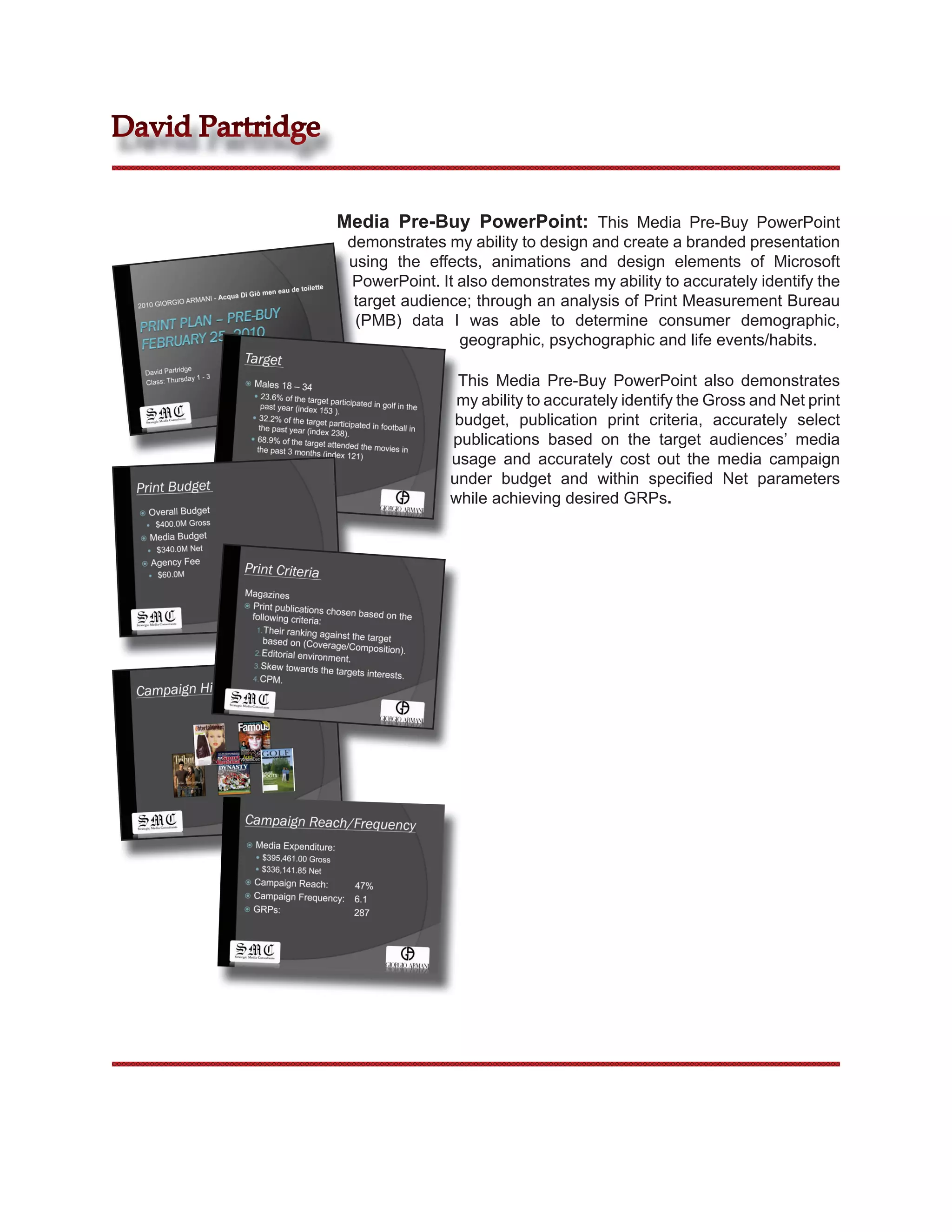 David Partridge


                  Media Pre-Buy PowerPoint: This Media Pre-Buy PowerPoint
                   demonstrates my ability to design and create a branded presentation
                   using the effects, animations and design elements of Microsoft
                    PowerPoint. It also demonstrates my ability to accurately identify the
                    target audience; through an analysis of Print Measurement Bureau
                    (PMB) data I was able to determine consumer demographic,
                                   geographic, psychographic and life events/habits.

                                  This Media Pre-Buy PowerPoint also demonstrates
                                  my ability to accurately identify the Gross and Net print
                                  budget, publication print criteria, accurately select
                                 publications based on the target audiences’ media
                                 usage and accurately cost out the media campaign
                                 under budget and within speciﬁed Net parameters
                                 while achieving desired GRPs.
 