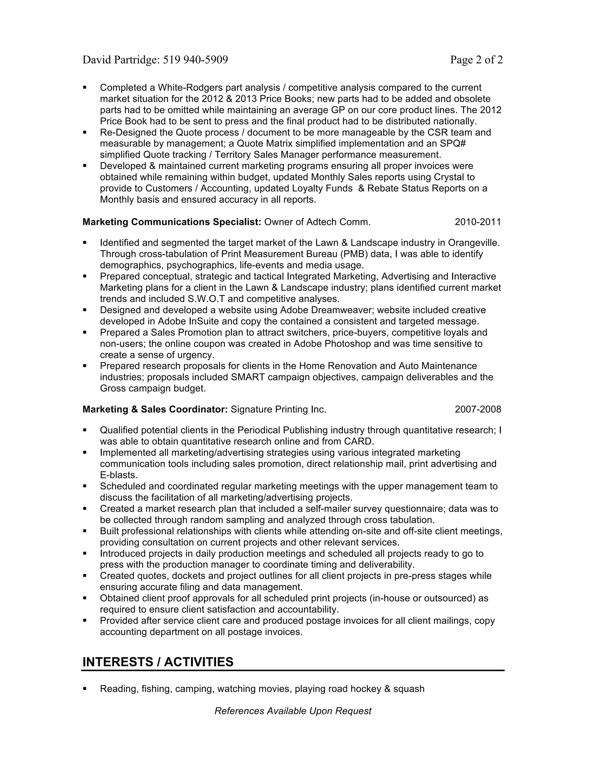 David Partridge: 519 940-5909                                                             Page 2 of 2

   Completed a White-Rodgers part analysis / competitive analysis compared to the current
    market situation for the 2012 & 2013 Price Books; new parts had to be added and obsolete
    parts had to be omitted while maintaining an average GP on our core product lines. The 2012
    Price Book had to be sent to press and the final product had to be distributed nationally.
   Re-Designed the Quote process / document to be more manageable by the CSR team and
    measurable by management; a Quote Matrix simplified implementation and an SPQ#
    simplified Quote tracking / Territory Sales Manager performance measurement.
   Developed & maintained current marketing programs ensuring all proper invoices were
    obtained while remaining within budget, updated Monthly Sales reports using Crystal to
    provide to Customers / Accounting, updated Loyalty Funds & Rebate Status Reports on a
    Monthly basis and ensured accuracy in all reports.

Marketing Communications Specialist: Owner of Adtech Comm.                                 2010-2011

   Identified and segmented the target market of the Lawn & Landscape industry in Orangeville.
    Through cross-tabulation of Print Measurement Bureau (PMB) data, I was able to identify
    demographics, psychographics, life-events and media usage.
   Prepared conceptual, strategic and tactical Integrated Marketing, Advertising and Interactive
    Marketing plans for a client in the Lawn & Landscape industry; plans identified current market
    trends and included S.W.O.T and competitive analyses.
   Designed and developed a website using Adobe Dreamweaver; website included creative
    developed in Adobe InSuite and copy the contained a consistent and targeted message.
   Prepared a Sales Promotion plan to attract switchers, price-buyers, competitive loyals and
    non-users; the online coupon was created in Adobe Photoshop and was time sensitive to
    create a sense of urgency.
   Prepared research proposals for clients in the Home Renovation and Auto Maintenance
    industries; proposals included SMART campaign objectives, campaign deliverables and the
    Gross campaign budget.

Marketing & Sales Coordinator: Signature Printing Inc.                                     2007-2008

   Qualified potential clients in the Periodical Publishing industry through quantitative research; I
    was able to obtain quantitative research online and from CARD.
   Implemented all marketing/advertising strategies using various integrated marketing
    communication tools including sales promotion, direct relationship mail, print advertising and
    E-blasts.
   Scheduled and coordinated regular marketing meetings with the upper management team to
    discuss the facilitation of all marketing/advertising projects.
   Created a market research plan that included a self-mailer survey questionnaire; data was to
    be collected through random sampling and analyzed through cross tabulation.
   Built professional relationships with clients while attending on-site and off-site client meetings,
    providing consultation on current projects and other relevant services.
   Introduced projects in daily production meetings and scheduled all projects ready to go to
    press with the production manager to coordinate timing and deliverability.
   Created quotes, dockets and project outlines for all client projects in pre-press stages while
    ensuring accurate filing and data management.
   Obtained client proof approvals for all scheduled print projects (in-house or outsourced) as
    required to ensure client satisfaction and accountability.
   Provided after service client care and produced postage invoices for all client mailings, copy
    accounting department on all postage invoices.


INTERESTS / ACTIVITIES

   Reading, fishing, camping, watching movies, playing road hockey & squash

                                References Available Upon Request
 