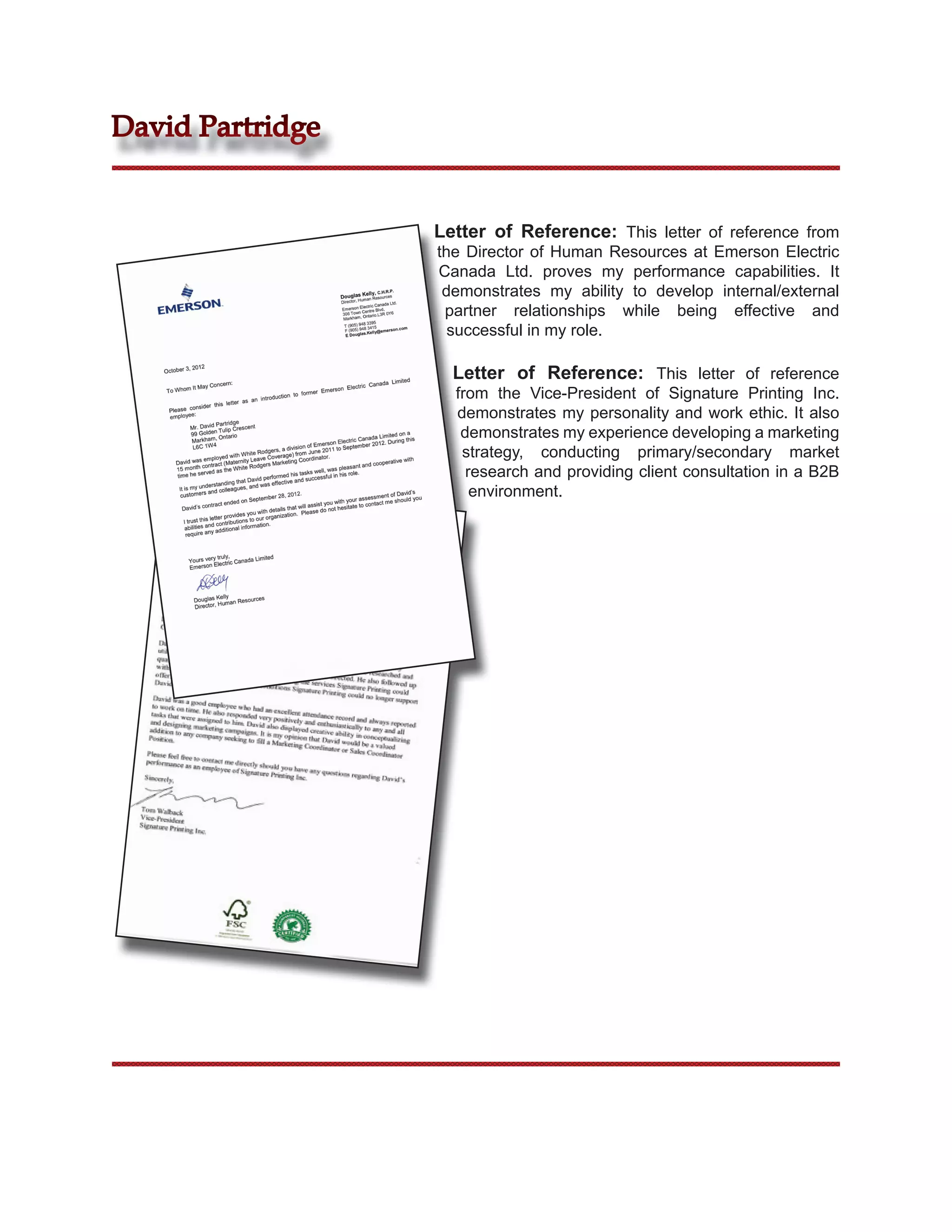 David Partridge


                  Letter of Reference: This letter of reference from
                  the Director of Human Resources at Emerson Electric
                  Canada Ltd. proves my performance capabilities. It
                   demonstrates my ability to develop internal/external
                   partner relationships while being effective and
                    successful in my role.

                    Letter of Reference: This letter of reference
                    from the Vice-President of Signature Printing Inc.
                    demonstrates my personality and work ethic. It also
                     demonstrates my experience developing a marketing
                     strategy, conducting primary/secondary market
                      research and providing client consultation in a B2B
                       environment.
 